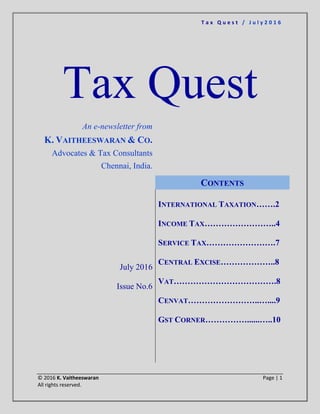 T a x Q u e s t / J u l y 2 0 1 6
© 2016 K. Vaitheeswaran Page | 1
All rights reserved.
Tax Quest
An e-newsletter from
K. VAITHEESWARAN & CO.
Advocates & Tax Consultants
Chennai, India.
July 2016
Issue No.6
CONTENTS
INTERNATIONAL TAXATION…….2
INCOME TAX……………………..4
SERVICE TAX…………………….7
CENTRAL EXCISE………………..8
VAT……………………………….8
CENVAT……………………..…....9
GST CORNER……………......…..10
 