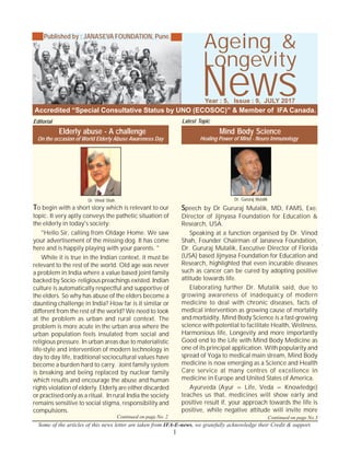 1
Longevity
News
Some of the articles of this news letter are taken from IFA-E-news, we gratefully acknowledge their Credit & support.
Accredited “Special Consultative Status by UNO (ECOSOC)” & Member of IFA Canada.
Year : 5, Issue : 9, JULY 2017
Published by : JANASEVA FOUNDATION, Pune.
Ageing &
Continued on page No. 2 Continued on page No.3
Elderly abuse - A challenge
To begin with a short story which is relevant to our
topic. It very aptly conveys the pathetic situation of
the elderly in today's society:
"Hello Sir, calling from Oldage Home. We saw
your advertisement of the missing dog. It has come
here and is happily playing with your parents. "
While it is true in the Indian context, it must be
relevant to the rest of the world. Old age was never
a problem in India where a value based joint family
backed by Socio- religious preachings existed. Indian
culture is automatically respectful and supportive of
the elders. So why has abuse of the elders become a
daunting challenge in India? How far is it similar or
different from the rest of the world? We need to look
at the problem as urban and rural context. The
problem is more acute in the urban area where the
urban population feels insulated from social and
religious pressure. In urban areas due to materialistic
life-style and intervention of modern technology in
day to day life, traditional sociocultural values have
become a burden hard to carry. Joint family system
is breaking and being replaced by nuclear family
which results and encourage the abuse and human
rights violation of elderly. Elderly are either discarded
or practised only as a ritual. In rural India the society
remains sensitive to social stigma, responsibility and
compulsions.
Editorial
Dr. Vinod Shah
Healing Power of Mind - Neuro Immunology
Mind Body Science
Speech by Dr Gururaj Mutalik, MD, FAMS, Exe.
Director of Jijnyasa Foundation for Education &
Research, USA.
Speaking at a function organised by Dr. Vinod
Shah, Founder Chairman of Janaseva Foundation,
Dr. Gururaj Mutalik, Executive Director of Florida
(USA) based Jijnyasa Foundation for Education and
Research, highlighted that even incurable diseases
such as cancer can be cured by adopting positive
attitude towards life.
Elaborating further Dr. Mutalik said, due to
growing awareness of inadequacy of modern
medicine to deal with chronic diseases, facts of
medical intervention as growing cause of mortality
and morbidity, Mind Body Science is a fast-growing
science with potential to facilitate Health, Wellness,
Harmonious life, Longevity and more importantly
Good end to the Life with Mind Body Medicine as
one of its principal application. With popularity and
spread of Yoga to medical main stream, Mind Body
medicine is now emerging as a Science and Health
Care service at many centres of excellence in
medicine in Europe and United States of America.
Ayurveda (Ayur = Life, Veda = Knowledge)
teaches us that, medicines will show early and
positive result if, your approach towards the life is
positive, while negative attitude will invite more
Dr. Gururaj Mutalik
On the occasion of World Elderly Abuse Awareness Day
Latest Topic
 
