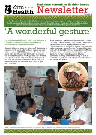 Zimbabwe Network for Health – Europe

                                                              Newsletter                                                                             June 2012


      The Zimbabwe Network for Health (ZimHealth) continues, with your help, to contribute towards improving
     health services in Zimbabwe by equipping maternity hospitals, primary health-care clinics and hospitals that
                serve low-income communities. To all our members, friends and supporters, thank you!




‘A wonderful gesture’
The greatest challenge facing Urban Local Authorities in                               At the ceremony, ZimHealth was presented with a copper
Zimbabwe today is the provision of quality health                                      plaque as a token of Masvingo City Council’s appreciation
services in a financially sustainable way.                                             by Chief Health Officer, Mr Zvapano Munganasa.
                                                                                       Acknowledgement of ZimHealth’s donation was also made
So said the Mayor of Masvingo, Alderman F Chakabuda, at                                by the ceremony’s guest of honour, Permanent Secretary
a ceremony in December to hand over medical supplies                                   for Health, Dr Gerald Gwinji, who pledged that the Ministry
worth more than US$18 000 donated by ZimHealth to three                                of Health would continue to facilitate the delivery of
clinics in the City of Masvingo. ZimHealth’s contribution                              donations from ZimHealth by granting duty-free
was a “wonderful gesture”, the Mayor said. “The donated                                certificates. Thanking ZimHealth for taking on such a
items (which included medical and surgical equipment,                                  “noble cause”, Dr Gwinji said: “I hope many other people
bed linen, an autoclave and electrical goods such as a                                 will emulate this gesture.”
washing machine and spin dryer) shall be put to good
use,” he added.




Above: A ZimHealth-donated blood pressure machine in use in Masvingo. Inset: The plaque which was presented to ZimHealth by Masvingo City Council.
 