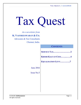 T a x 	 Q u e s t 	 / 	 J u n e 2 0 1 6 	
	
	 	
©	2016	K.	Vaitheeswaran	 	 Page	|	1		
All	rights	reserved.	
Tax Quest
An e-newsletter from
K. VAITHEESWARAN & CO.
Advocates & Tax Consultants
Chennai, India.
June 2016
Issue No.5
CONTENTS
SERVICE TAX……………………2
KRISHI KALYAN CESS……..……4
EQUALISATION LEVY…………..7
 