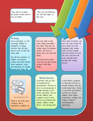 NewsletterAssignment 1
-They will try to imitate
the teacher or their parent’s
way of reading.
-They will start following
text with their finger as
they read
Writing
In our curriculum we will
encourage children to
participate in writing
activities that will help
them to work on their fine
motor skills.
We will have activities so
children can practice
writing about their favorite
book, animation, event,
and experience by creating
a scrap book. They will
have time daily to add
some writing and artifact
that reflect what they are
writing about. For instance,
pictures they draw or
picture they took with their
family.
And by the end of each
week they can take it home
to share it with their
family.
These kind of activities not
only will work on their fin
motor skills but it will
strengthen their writing
skills and from sharing
with their family the work
they have done this will
assist and guide them
through their writing
process.
Media literacy
Clip Art (Microsoft, 2010)
Media is one of the types
of literacy that is
introduced to children by
everywhere they go; they
are bombarded by
advertisement. However in
class we can incorporate it
through listening to cd’s
stories, and music. We can
provide children with
computer access to view
and use any programs that
enhance children media
literacy. By exposing them
to such literacy programs
we hope they will have a
broader learning about the
world around them. Media
is a powerful and attractive
tool that can educate
children about culture,
environment, reading, and
writing as long it’s
developmentally
appropriate.
 
