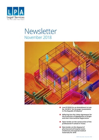 Newsletter
November 2018
©LPA, Newsletter, November 2018
Law 67/2018 For an Amendment to Law
No. 55/2015 "On Strategic Investments
In The Republic Of Albania"
Adhering into the Lisbon Agreement for
the Protection of Appellations of Origin
and their International Registration
Open tender on the construction of the
professional IT school in Tirana
New tender on the disposal of
pharmaceutical hospital waste
(medicines and expired medical
materials) for 2018
 