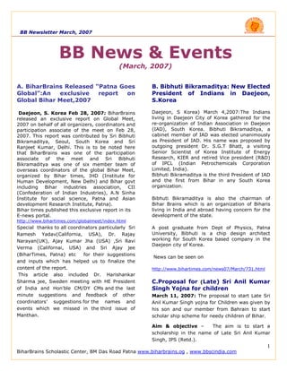 BB Newsletter March, 2007




                  BB News & Events
                                            (March, 2007)


A. BiharBrains Released “Patna Goes                   B. Bibhuti Bikramaditya: New Elected
Global”:An   exclusive   report  on                   President of Indians in Daejeon,
Global Bihar Meet,2007                                S.Korea

 Daejeon, S. Korea Feb 28, 2007: BiharBrains          Daejeon, S Korea) March 4,2007:The Indians
released an exclusive report on Global Meet,          living in Daejeon City of Korea gathered for the
2007 on behalf of all organizers, coordinators and    re-organization of Indian Association in Daejeon
participation associate of the meet on Feb 28,        (IAD), South Korea. Bibhuti Bikramaditya, a
2007. This report was contributed by Sri Bibhuti      cabinet member of IAD was elected unanimously
Bikramaditya, Seoul, South Korea and Sri              as President of IAD. His name was proposed by
Ranjeet Kumar, Delhi. This is to be noted here        outgoing president Dr. S.G.T Bhatt, a visiting
that BiharBrains was one of the participation         Senior Scientist of Korea Institute of Energy
associate of the meet and Sri Bibhuti                 Research, KIER and retired Vice president (R&D)
Bikramaditya was one of six member team of            of IPCL (Indian Petrochemicals Corporation
overseas coordinators of the global Bihar Meet,       Limited, India).
organized by Bihar times, IHD (Institute for          Bibhuti Bikramaditya is the third President of IAD
Human Development, New Delhi) and Bihar govt          and the first from Bihar in any South Korea
including Bihar industries association, CII           organization.
(Confederation of Indian Industries), A.N Sinha
Institute for social science, Patna and Asian         Bibhuti Bikramaditya is also the chairman of
development Research Institute, Patna).               Bihar Brains which is an organization of Biharis
Bihar times published this exclusive report in its    living in India and abroad having concern for the
E-news portal.                                        development of the state.
http://www.bihartimes.com/globalmeet/index.html
Special thanks to all coordinators particularly Sri   A post graduate from Dept of Physics, Patna
Ramesh Yadav(California, USA), Dr. Rajay              University, Bibhuti is a chip design architect
Narayan(UK), Ajay Kumar Jha (USA) ,Sri Ravi           working for South Korea based company in the
                                                      Daejeon city of Korea.
Verma (Californai, USA) and Sri Ajay jee
(BiharTimes, Patna) etc     for their suggestions
                                                      News can be seen on
and inputs which has helped us to finalize the
content of the report.                                http://www.bihartimes.com/news07/March/731.html
 This article also included Dr. Harishankar
Sharma jee, Sweden meeting with HE President          C.Proposal for (Late) Sri Anil Kumar
of India and Hon'ble CM/DY CMs and the last           Singh Yojna for children
minute suggestions and feedback of other              March 11, 2007: The proposal to start Late Sri
coordinators’ suggestions for the names and           Anil Kumar Singh yojna for Children was given by
events which we missed in the third issue of          his son and our member from Bahrain to start
Manthan.                                              scholar ship scheme for needy children of Bihar.

                                                      Aim & objective –      The aim is to start a
                                                      scholarship in the name of Late Sri Anil Kumar
                                                      Singh, IPS (Retd.).
                                                                                                        1
BiharBrains Scholastic Center, BM Das Road Patna www.biharbrains.og , www.bbscindia.com