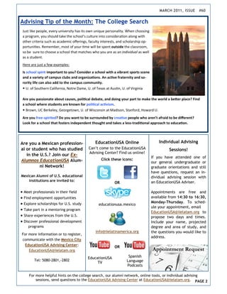 MARCH 2011, ISSUE      #60


Advising Tip of the Month: The College Search
 Just like people, every university has its own unique personality. When choosing 
 a program, you should take the school’s culture into considera on along with 
 other criteria such as academic oﬀerings, faculty interests, and scholarship op‐
 portuni es. Remember, most of your  me will be spent outside the classroom, 
 so be  sure to choose a school that matches who you are as an individual as well 
 as a student. 
 Here are just a few examples: 
 Is school spirit important to you? Consider a school with a vibrant sports scene 
 and a variety of campus clubs and organiza ons. An ac ve fraternity and so-
 rority life can also add to the campus community.   
 • U. of Southern California, Notre Dame, U. of Texas at Aus n, U. of Virginia 
  
 Are you passionate about causes, poli cal debate, and doing your part to make the world a be er place? Find 
 a school where students are known for poli cal ac vism. 
 • Brown, UC Berkeley, Georgetown, U. of Wisconsin at Madison, Stanford, Howard U. 
 Are you free-spirited? Do you want to be surrounded by crea ve people who aren’t afraid to be diﬀerent? 
 Look for a school that fosters independent thought and takes a less-tradi onal approach to educa on. 




Are you a Mexican profession-                  EducationUSA Online                       Individual Advising
al or student who has studied             Can’t come to the EducationUSA                       Sessions!
                                          Advising Center? Find us online!
   in the U.S.? Join our Ex-
                                                                                     If you have attended one of
Alumnos EducationUSA Alum-                        Click these icons:
                                                                                     our general undergraduate or
          ni Network!                                                                graduate orientations and still
                                                                                     have questions, request an in-
Mexican Alumni of U.S. educational                                                   dividual advising session with
    institutions are invited to:                                                     an EducationUSA Adviser.
                                                           OR

 Meet professionals in their field                                                 Appointments are free and
 Find employment opportunities                                                     available from 14:30 to 16:30,
 Explore scholarships for U.S. study                                               Monday-Thursday. To sched-
                                                 educationusa.mexico
                                                                                     ule your appointment, email
 Take part in a mentoring program
                                                                                     EducationUSA@iielatam.org to
 Share experiences from the U.S.                                                   propose two days and times.
 Discover professional development                                                 Include your name, projected
    programs                                                                         degree and area of study, and
                                               info@iielatinamerica.org              the questions you would like to
For more information or to register,
                                                                                     address.
communicate with the Mexico City
  EducationUSA Advising Center:
                                                           OR
    EducationUSA@iielatam.org

                                          EducationUSA              Spanish
        Tel: 5080-2801,-2802                                       Language
                                               TV
                                                                   Podcasts

     For more helpful hints on the college search, our alumni network, online tools, or individual advising
         sessions, send questions to the EducationUSA Advising Center at EducationUSA@iielatam.org. PAGE 2
 