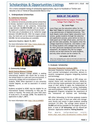 Scholarships & Opportunities Listings                                                          MARCH 2011, ISSUE               #60


For a more complete listing of scholarship opportunities, log on to Facebook or Twitter and
become a fan or friend of EducationUSA Mexico City!

1. Undergraduate Scholarships:
                                                                        BOOK OF THE MONTH
St. Catherine University
Scholarship for Women                                        Looking Beyond the Ivy League: Finding the
St. Catherine University provides partial scholarships              College That’s Right for You
to female, bachelor’s level international students in
any major offered at the university. Scholarships                                 By: Loren Pope
range between $4,000-$18,000 and are based on             Loren Pope was the education editor for the
an applicant’s academic record and financial need.        New York Times for several years and was later
The total cost of attendance at St. Catherine ranges      a top administrator of Oakland University. This
between $35,000-$43,034. With the largest scholar-        book dispels myths about higher education insti-
ship, the total cost can be reduced to approximately      tutions, guides students through the selection
$20,000. No full scholarships are available.              and application process, gives advice on how to
                                                          make good use of high school years, and how to
Application Deadline: March 15, 2011                      get the best deal possible. He explains what the
For more information visit: http://www.stkate.edu         college experience should be, and makes a case
Or email: International@stkate.edu                        for fitting students with colleges that are right
                                                          for their particular background and level of de-
                                                          velopment. He explains why the Ivy League
                                                          schools can be bad choices for some students,
                                                          and why other schools can be a better fit.
                                                                             Call number: IIE 378.161
                                                            With a free membership card, check out this book and others from
                                                           the Benjamin Franklin Library. Click here if you need a library card.



                                                         3. Graduate Scholarship:

2. Community College                                     Worcester Polytechnic Institute (WPI)
                                                         Worcester Polytechnic Institute (WPI), one of the na-
North Central Missouri College
                                                         tion’s premier technological universities, delivers in-
North Central Missouri College (NCMC) is seeking
                                                         novative management programs integrating business
international students who would like to study in
                                                         and technology.
the United States in a safe and rural environment. A
community college with an enrollment of 1554             Graduate Management Programs at WPI merge con-
students, NCMC offers associate’s in arts university     ceptual theory with real-world practice. Hands-on,
transfer degrees, as well as associate’s in science      active learning creates graduates who stand apart be-
degrees.                                                 cause of their ability to apply the fundamentals of
                                                         technology and management to solving challenging,
Students accepted to NCMC may be eligible for an         real-world problems. Every aspect of WPI’s Graduate
International Student Scholarship to help pay for        Management Programs recognizes the importance of
tuition or housing. The award will cover both years      this intersection of business and technology.
of study and is, on average, $750. The deadline for
application is July 1, 2011.                             WPI offers fellowships to full-time graduate students
                                                         who must also work 15 hours per week with manage-
For more information visit: http://bit.ly/eN46EO
                                                         ment faculty and remain in good academic standing
                                                         (minimum 3.0 GPA). The average award amount is
                                                         $4,800 and will be available for the length of the pro-
                                                         gram. A total of 30 fellowships will be offered per
                                                         semester. Application deadline: Rolling Deadline
                                                         For  more    information     visit:
                                                         www.mgt.wpi.edu/Graduate/index.html


                                                                                                                       PAGE 3
 