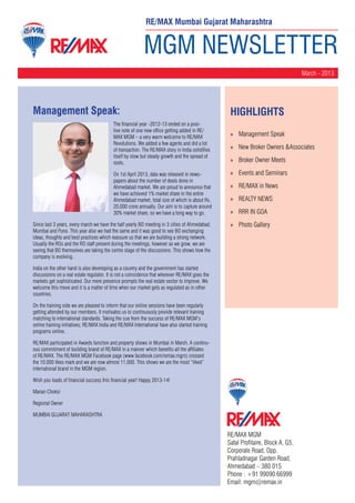 RE/MAX Mumbai Gujarat Maharashtra


                                                           MGM NEWSLETTER
                                                                                                                                  March - 2013




Management Speak:                                                                                 HighLIGHTS
                                          The financial year -2012-13 ended on a posi-
                                          tive note of one new office getting added in RE/
                                          MAX MGM – a very warm welcome to RE/MAX                 »» Management Speak
                                          Revolutions. We added a few agents and did a lot
                                          of transaction. The RE/MAX story in India solidifies    »» New Broker Owners &Associates
                                          itself by slow but steady growth and the spread of
                                          roots.                                                  »» Broker Owner Meets

                                          On 1st April 2013, data was released in news-           »» Events and Seminars
                                          papers about the number of deals done in
                                          Ahmedabad market. We are proud to announce that         »» RE/MAX in News
                                          we have achieved 1% market share in the entire
                                          Ahmedabad market, total size of which is about Rs.      »» REALTY NEWS
                                          20,000 crore annually. Our aim is to capture around
                                          30% market share, so we have a long way to go.          »» RRR IN GOA
Since last 3 years, every march we have the half yearly BO meeting in 3 cities of Ahmedabad,      »» Photo Gallery
Mumbai and Pune. This year also we had the same and it was good to see BO exchanging
ideas, thoughts and best practices which reassure us that we are building a strong network.
Usually the ROs and the RO staff present during the meetings, however as we grow, we are
seeing that BO themselves are taking the centre stage of the discussions. This shows how the
company is evolving.

India on the other hand is also developing as a country and the government has started
discussions on a real estate regulator. It is not a coincidence that wherever RE/MAX goes the
markets get sophisticated. Our mere presence prompts the real estate sector to improve. We
welcome this move and it is a matter of time when our market gets as regulated as in other
countries.

On the training side we are pleased to inform that our online sessions have been regularly
getting attended by our members. It motivates us to continuously provide relevant training
matching to international standards. Taking the cue from the success of RE/MAX MGM’s
online training initiatives; RE/MAX India and RE/MAX International have also started training
programs online.

RE/MAX participated in Awards function and property shows in Mumbai in March. A continu-
ous commitment of building brand of RE/MAX in a manner which benefits all the affiliates
of RE/MAX. The RE/MAX MGM Facebook page (www.facebook.com/remax.mgm) crossed
the 10,000 likes mark and we are now almost 11,000. This shows we are the most “liked”
international brand in the MGM region.

Wish you loads of financial success this financial year! Happy 2013-14!

Manan Choksi

Regional Owner

MUMBAI GUJARAT MAHARASHTRA


                                                                                                 RE/MAX MGM
                                                                                                 Safal Profitaire, Block A, G5,
                                                                                                 Corporate Road, Opp.
                                                                                                 Prahladnagar Garden Road,
                                                                                                 Ahmedabad – 380 015
                                                                                                 Phone : +91 99090 66999
                                                                                                 Email: mgm@remax.in
 