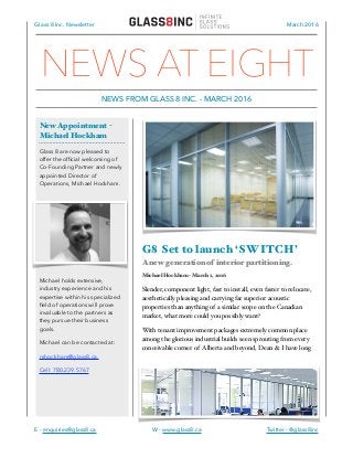 Glass 8 Inc. Newsletter March 2016
G8 Set to launch ‘SWITCH’
A new generation of interior partitioning.
Michael Hockham - March 1, 2016
Slender, component light, fast to install, even faster to relocate,
aesthetically pleasing and carrying far superior acoustic
properties than anything of a similar scope on the Canadian
market, what more could you possibly want?
With tenant improvement packages extremely common place
among the glorious industrial builds seen sprouting from every
conceivable corner of Alberta and beyond, Dean & I have long
E - enquiries@glass8.ca W - www.glass8.ca Twitter - @glass8inc
New Appointment -
Michael Hockham
Glass 8 are now pleased to
offer the ofﬁcial welcoming of
Co-Founding Partner and newly
appointed Director of
Operations, Michael Hockham.
Michael holds extensive,
industry experience and his
expertise within his specialized
ﬁeld of operations will prove
invaluable to the partners as
they pursue their business
goals.
Michael can be contacted at:
mhockham@glass8.ca.
Cell: 780.239.5767
NEWS AT EIGHT
NEWS FROM GLASS 8 INC. - MARCH 2016
 