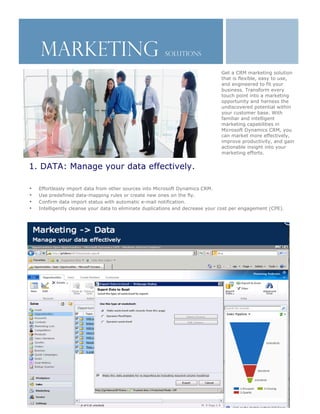 MARKETING                                           Solutions

                                                                                   Get a CRM marketing solution
                                                                                   that is flexible, easy to use,
                                                                                   and engineered to fit your
                                                                                   business. Transform every
                                                                                   touch point into a marketing
                                                                                   opportunity and harness the
                                                                                   undiscovered potential within
                                                                                   your customer base. With
                                                                                   familiar and intelligent
                                                                                   marketing capabilities in
                                                                                   Microsoft Dynamics CRM, you
                                                                                   can market more effectively,
                                                                                   improve productivity, and gain
                                                                                   actionable insight into your
                                                                                   marketing efforts.


•   1. DATA: Manage your data effectively.

    •   Effortlessly import data from other sources into Microsoft Dynamics CRM.
    •   Use predefined data-mapping rules or create new ones on the fly.
    •   Confirm data import status with automatic e-mail notification.
    •   Intelligently cleanse your data to eliminate duplications and decrease your cost per engagement (CPE).
 