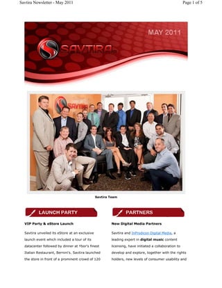 Savtira Newsletter - May 2011                                                                          Page 1 of 5




                                                Savtira Team




  VIP Party & eStore Launch                             New Digital Media Partners

  Savtira unveiled its eStore at an exclusive           Savtira and InProdicon Digital Media, a

  launch event which included a tour of its             leading expert in digital music content
  datacenter followed by dinner at Ybor's finest        licensing, have initiated a collaboration to
  Italian Restaurant, Bernini's. Savtira launched       develop and explore, together with the rights
  the store in front of a prominent crowd of 120        holders, new levels of consumer usability and
 