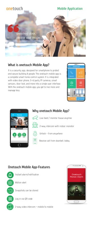 What is onetouch Mobile App?
Why onetouch Mobile App?
Onetouch Mobile App-Features
Mobile Application
unlocked door,
please wait inside
It is a security app, designed for smartphone to protect
and secure building & people. The onetouch mobile app is
a complete smart home control system. It is integrated
with video door phone, 3-rd party IP cameras, smart
sensors, door lock, and more into a single user interface.
With the onetouch mobile app, you get to live more and
manage less.
Live feed / monitor house anytime
2-way intercom with indoor monotor
Receive call from doorbell, lobby
Instant alarm/notification
Snapshots can be stored
Log in via QR code
2-way video intercom - mobile to mobile
Motion alert
Unlock - from anywhere
X
onetouch
 