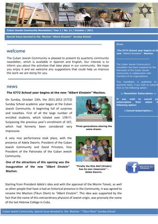  

                 
   Cuban Jewish Community Newsletter/ Year 1 / No. 11 / October / 2011
                 
   Special Issue devoted to the Machon “Albert Einstein” Sunday School

                 
                                                                                                   News 
                 
   welcome                                                                                         .The 5772 School year begins at th
                                                                                                   new “Albert Einstein” Machon.
                 
   The Cuban Jewish Community is pleased to present its quarterly community                        -------------------------------------
   newsletter,  which is available in Spanish and English. Our interest is to
                                                                                                   The Cuban Jewish Community’s
   inform you about the activities that take place in our community. We hope
                                                                                                   newsletter has been prepared by the
   you enjoy it and we welcome any suggestions that could help us improve                          Patronato of the Cuban Jewish
   the work we are doing for you.                                                                  Community in collaboration with
                                                                                                   members of its organizations.
                                                                                    
                                                                                                   This newsletter is published on
                                                                                                   quarterly basis, if you wish to subscrib
   news                                                                                            click on the following option:

   The 5772 School year begins at the new "Albert Einstein" Machon.                                      ::: Newsletter Subscription :::
                 
  On  Sunday,  October  23th,  the  2011‐2012  (5772)                                              If   you   wish   to           cancel    yo
                                                                                                   subscription    then            select    th
  Sunday  School  academic  year  began  at  the  Cuban                                            following option:
  Jewish  Community.  A  beginning  full  of  surprises 
                 
                                                                                                           :::Cancel Subscription:::
  and  novelties.  First  of  all  the  large  number  of 
                                                                                                     ---------------------------------------
  enrolled  students,  which  totaled  over  178!!!!. 
  Surpassing  the  previous  year’s  enrollment  of  167,                                       
                 
  which  had  formerly  been  considered  very               Three generations sharing the
                                                                     same dream.
  impressive. 
                 
  A  very  nice  performance  took  place,  with  the
  presence of Adela Dworin, President of the Cuban 
                 
  Jewish  Community  and  David  Prinstein,  Vice 
                 
  President  of  the  Patronato  of  the  Cuban  Jewish 
  Community.   
                                                                                                
  One  of  the  attractions  of  this  opening  was  the 
                                                                                                      
  inauguration  of  the  new  "Albert  Einstein"             “Finally the Kita Alef (Kinder)
                                                                has its own classroom” -
  Machon.                                                             Adela Dworin.

                 

                 
  Starting from President Adela’s idea and with the approval of the Morim Tzevet, as well 
  as other people that have a had an historical presence in the Community, it was agreed to 
                 
  rename  the  Machon  (Tikun  Olam)  to  "Albert  Einstein".  This  idea  was  supported  by  the 
                 
  fact that the name of this extraordinary physicist of Jewish origin, was precisely the name 
  of the last Hebrew College in Cuba. 

Cuban Jewish Community. Special Issue devoted to  the  Machon  “ Tikun Olam” Sunday School .  
 