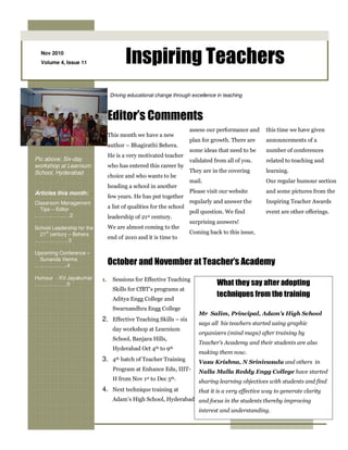 Nov 2010
  Volume 4, Issue 11                     Inspiring Teachers
                                 Driving educational change through excellence in teaching



                                 Editor’s Comments
                                                                      assess our performance and     this time we have given
                                 This month we have a new
                                                                      plan for growth. There are     announcements of a
                                 author – Bhagirathi Behera.
                                                                      some ideas that need to be     number of conferences
                                 He is a very motivated teacher
Pic above: Six-day                                                    validated from all of you.     related to teaching and
workshop at Learnium             who has entered this career by
School, Hyderabad                                                     They are in the covering       learning.
                                 choice and who wants to be
                                                                      mail.                          Our regular humour section
                                 heading a school in another
Articles this month:                                                  Please visit our website       and some pictures from the
                                 few years. He has put together
Classroom Management                                                  regularly and answer the       Inspiring Teacher Awards
  Tips – Editor                  a list of qualities for the school
                                                                      poll question. We find         event are other offerings.
……………..….2                       leadership of 21st century.
                                                                      surprising answers!
School Leadership for the        We are almost coming to the
  21st century – Behera                                               Coming back to this issue,
                                 end of 2o10 and it is time to
………………..3

Upcoming Conference –
  Sunanda Verma
……………….4                         October and November at Teacher’s Academy
Humour - KV Jayakumar       1.     Sessions for Effective Teaching
……………….5                                                                         What they say after adopting
                                   Skills for CfBT’s programs at
                                   Aditya Engg College and
                                                                                 techniques from the training
                                   Swarnandhra Engg College
                                                                         Mr Salim, Principal, Adam’s High School
                            2. Effective Teaching Skills – six
                                                                         says all his teachers started using graphic
                                   day workshop at Learnium
                                                                         organizers (mind maps) after training by
                                   School, Banjara Hills,
                                                                         Teacher’s Academy and their students are also
                                   Hyderabad Oct 4th to 9th
                                                                         making them now.
                            3. 4th batch of Teacher Training             Vasu Krishna, N Srinivasulu and others in
                                   Program at Enhance Edu, IIIT-         Nalla Malla Reddy Engg College have started
                                   H from Nov 1st to Dec 5th.            sharing learning objectives with students and find
                            4. Next technique training at                that it is a very effective way to generate clarity
                                   Adam’s High School, Hyderabad and focus in the students thereby improving
                                                                         interest and understanding.
 