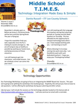 Middle School
                                          T.I.M.E.S.
                         Technology Integration Made Easy & Simple

                                    Danita Russell – ITF Lee County Schools
Volume 3, Issue 3
November 2009
Drussell@lee.k12.nc.us

     November is already upon us.                                   I am still meeting with the Language
     Before we know it, Christmas break                             Arts teachers during their planning
     will be here and then Spring Break.                            periods on Tuesday and the Math
     The year is flying by!                                         teachers on Thursday. This has
                                                                    afforded me the opportunity to
     I hope this newsletter finds you                               interject technology tools when I
     well; especially since the flu is                              can. I have enjoyed working with
     making its rounds amongst us. We                               you. I am learning so much!
     are all trying to stay as healthy as
     possible by washing our hands more                             What a blessing it is to enjoy
     and being conscious of those                                   coming into work every day. I am
     around us.                                                     thankful to work with such
                                                                    dedicated teachers! I hope you
     I am still hoping to get into                                  enjoy your Thanksgiving holiday!
     classrooms and model lessons. Can
     we schedule a time I can come into                             Danita
     your class?                                                    Drussell@lee.k12.nc.us




                                Technology Opportunities

Our Technology Workshops are going to focus on integrating the SMART Board into lessons. This year
we’re going to be splitting the workshops into leveled groups. Hopefully, this will put you more at ease to
ask questions. I will be offering the workshops during your planning and after-school.

Like last year, I will include the sessions on the technology calendar located on the SanLee wiki at
http://sanleemiddle.wikispaces.com/Calendar . I will also send out an email with a reminder.




                                                 Middle School T.I.M.E.S. Danita Russell Vol 3 Issue 3 November 2009
 