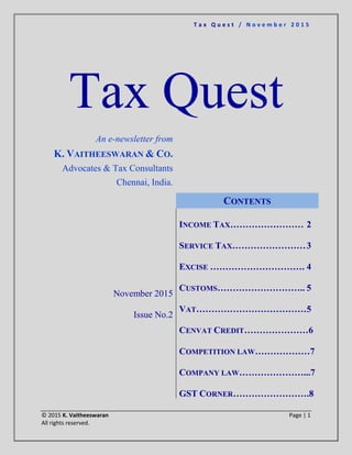 T a x Q u e s t / N o v e m b e r 2 0 1 5
© 2015 K. Vaitheeswaran Page | 1
All rights reserved.
Tax Quest
An e-newsletter from
K. VAITHEESWARAN & CO.
Advocates & Tax Consultants
Chennai, India.
November 2015
Issue No.2
CONTENTS
INCOME TAX…………………… 2
SERVICE TAX……………………3
EXCISE …………………………. 4
CUSTOMS……………………….. 5
VAT………………………………5
CENVAT CREDIT…………………6
COMPETITION LAW………………7
COMPANY LAW…………………...7
GST CORNER…………………….8
 