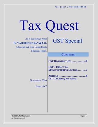 T a x Q u e s t / N o v e m b e r 2 0 1 6
© 2016 K. Vaitheeswaran Page | 1
All rights reserved.
Tax Quest
An e-newsletter from
K. VAITHEESWARAN & CO.
Advocates & Tax Consultants
Chennai, India.
GST Special
November 2016
Issue No.7
CONTENTS
GST REGISTRATION……………....2
GST – IMPACT ON
MANUFACTURING SECTOR……….6
ARTICLE ………………………..…8
GST –The Rate of Tax Debate
 