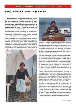 RETOUR         &   REINTEGRATION-NUMERO                       03-décembre             2007                     2



Atelier de Faustine premier projet Africain


Le développement des activités de la cellule retour en Afri-
que a commencé en mars 2007, avec le dossier de Faus-
tine, mère célibataire de 3 enfants. Après avoir été aban-
donnée par son mari en Belgique, elle est déboutée de sa
demande d’asile, elle choisit de rentrer au Togo dans sa
ville natale, la capitale Lomé. Par l’intermédiaire de son
assistante social au centre FEDASIL de Florennes, elle
rentre en contact avec Caritas Belgique.

Afin d’assurer son accueil et la viabilité de son projet de retour,
la cellule retour active un nouveau partenaire, rencontré lors
d’une réunion internationale à La Haye quelques semaines
auparavant lors d’une réunion du projet ERSO.

Pierre, de la Caritas Togo / OCDI Nationale prend le dossier en
main avec énergie, et parvient en quelques jours à aplanir les
obstacles : prise de contact avec la famille, et médiation pour
                                                                      nellement à plusieurs reprises chez la mère dans un quartier
préparer le terrain au retour. Les frères de Faustine s’opposant
                                                                      particulièrement défavorisé de Lomé. A son arrivée, Justine est
formellement à son retour (elle doit rester en Europe gagner de
                                                                      accueillie par Caritas Togo qui la conduit directement à l’appar-
l’argent pour faire vivre la famille), ce sont la mère et la sœur
                                                                      tement qui a été loué pour elle. Il faut savoir qu’au Togo les
de Faustine qui l’encouragent à rentrer sous réserve qu’elle ne
                                                                      propriétaires refusent de louer sans garantie un appartement à
vive pas chez elle avec ses enfants. Pierre s’est rendu person-
                                                                      une personne sans ressources : 6 mois ont donc du être payés
                                                                      à l’avance, mais le contrat signé par Caritas Togo protège au
                                                                      moins Faustine d’un abus éventuel.

                                                                      Peu après son arrivée, Faustine commence un « recyclage »
                                                                      trouvé et payé par Caritas Togo : une formation de couturière
                                                                      de trois mois lui permettant de se remettre à niveau : elle n’a
                                                                      en effet pas exercé pendant les deux années de sa procédure
                                                                      d’asile. Une partie du budget alloué par Caritas Belgique a
                                                                      permis l’achat de trois machines à coudre, et Faustine a débu-
                                                                      té son activité à domicile, supervisée par Caritas Togo qui
                                                                      continue à la conseiller dans la gestion de son petit commerce.
                                                                      Le reste du budget a permis à la famille de vivre pendant les
                                                                      premiers mois passés sans ressources.

                                                                      Dans le cas de Faustine, c’est l’insuffisance du budget de
                                                                      réintégration qui a été mis en avant par le partenaire local : les
                                                                      6 mois de garantie payés pour l’appartement ont ponctionné
                                                                      d’autant le fond de réintégration, rendant plus difficile la mise
                                                                      en place de l’activité génératrice de revenu. Avec trois dos-
                                                                      siers en attente de départ pour décembre, le Togo devrait
                                                                      devenir un de nos pays « phares » en Afrique pour 2008.

                                                                      En raison du futur départ de Pierre de la Caritas Togo, un
                                                                      autre partenaire a été identifié à Lomé par l’intermédiaire de
                                                                      « PSEAU » une ONG française travaillant sur des projets simi-
                                                                      laires et venue nous rendre visite à Bruxelles. La BCGO
                                                                      (Bureau de Conseil en Gestion et en Organisation) de Lomé
                                                                      accepte de prendre en charge nos dossiers de micro-business
                                                                      et tentera à l’avenir de connecter nos bénéficiaires aux struc-
                                                                      tures de micro-finance disponibles sur place: ce lien sera à
                                                                      l’avenir nécessaire pour permettre une réelle réintégration.



                                                                                                                      Tomas Jézéquel
 
