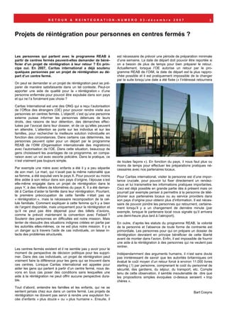 RETOUR         &   REINTEGRATION-NUMERO                      03-décembre             2007                     3



Projets de réintégration pour personnes en centres fermés ?


Les personnes qui partent avec le programme REAB à                   est nécessaire de prévoir une période de préparation minimale
partir de centres fermés peuvent-elles demander de béné-             d’une semaine. La date de départ doit pouvoir être reportée si
ficier d’un projet de réintégration à leur retour ? En prin-         on a besoin de plus de temps pour bien préparer le retour.
cipe oui. En 2007, Caritas international a déjà soutenu              Actuellement, lorsque l’OE autorise un retour par le pro-
quelques personnes par un projet de réintégration au dé-             gramme REAB de l’OIM, la date de départ est la plus rappro-
part d’un centre fermé.                                              chée possible et il est pratiquement impossible de la changer
                                                                     par la suite lorsqu’une date a été fixée (« l’intéressé retournera
On peut se demander si un projet de réintégration peut se pré-
parer de manière satisfaisante dans un tel contexte. Peut-on
apporter une aide de qualité pour la « réintégration » d’une
personne enfermée pour pouvoir être expulsée dans son pays
et qui ne l’a forcément pas choisi ?

Caritas International est une des ONG qui a reçu l’autorisation
de l’Office des étrangers (OE) pour pouvoir rendre visite aux
personnes en centres fermés. L’objectif, c’est qu’une personne
externe puisse informer les personnes détenues de leurs
droits, des raisons de leur détention, des démarches effec-
tuées par l’avocat dans leur dossier, et de ce qu’elles peuvent
en attendre. L’attention se porte sur les individus et sur les
familles, pour rechercher la meilleure solution individuelle en
fonction des circonstances. Dans certains cas déterminés, les
personnes peuvent opter pour un départ par le programme
REAB de l’OIM (Organisation internationale des migrations)
avec l’autorisation de l’OE. Dans cette situation, beaucoup de
gens choisissent les avantages de ce programme, en compa-
raison avec un vol avec escorte policière. Dans la pratique, ce
n’est vraiment pas toujours simple.                                  de toutes façons »). En fonction du pays, il nous faut plus ou
                                                                     moins de temps pour effectuer les préparations pratiques né-
Par exemple une mère avec enfants a été il y a peu séparée           cessaires avec nos partenaires locaux.
de son mari. Le mari, qui n’avait pas la même nationalité que
sa femme, a été expulsé vers le pays X. Pour pouvoir au moins        Pour Caritas international, visiter la personne est d’une impor-
être aidée à son retour dans son pays d’origine, l’épouse s’est      tance cruciale, pour pouvoir lui fixer directement un rendez-
elle-même engagée dans un projet de réintégration dans le            vous et lui transmettre les informations pratiques importantes.
pays Y, à des milliers de kilomètres du pays X. Il a été deman-      Ceci est déjà possible en grande partie dès à présent mais on
dé à Caritas d’aider la famille dans leur réintégration. Pourtant,   pourrait par exemple penser à permettre à la personne de télé-
la première préoccupation de cette famille n’était pas sa            phoner aux partenaires locaux ou au service providers dans
« réintégration », mais la nécessaire recomposition de la cel-       son pays d’origine pour obtenir plus d’information. Il est néces-
lule familiale. Comment expliquer à cette femme qu’il y a bien       saire de pouvoir joindre les personnes qui retournent, certaine-
de l’argent disponible, mais uniquement pour la réintégration et     ment lorsqu’il y a un changement de dernière minute (par
qu’il ne peut pas être dépensé pour des billets d’avions,            exemple, lorsque le partenaire local nous signale qu’il arrivera
comme le prévoit maintenant la convention avec Fedasil ?             une demi-heure plus tard à l’aéroport).
Soutenir des personnes en difficultés est notre mission. Mais
tenter de résoudre des situations indignes créées en partie par      En outre, d’après les statuts du programme REAB, la volonté
les autorités elles-mêmes, ce ne est plus notre mission. Il y a      de la personne et l’absence de toute forme de contrainte est
un danger qu’à travers l’aide de cas individuels, on laisse in-      primordiale. Les personnes pour qui on prépare un dossier de
tacts des problèmes structurels.                                     réintégration devraient en principe bénéficier de cette liberté
                                                                     avant de monter dans l’avion. Enfin, il est impossible de fournir
                                                                     une aide à la réintégration à des personnes qui ne veulent pas
                                                                     rentrer.
Les centres fermés existent et il ne semble pas y avoir pour le
moment de perspective de décision politique pour les suppri-         Indépendamment des arguments humains, il n’est sans doute
mer. Dans des cas individuels, un projet de réintégration peut       pas inintéressant de savoir que les autorités britanniques ont
vraiment faire la différence pour les gens qui se trouvent dans      évalué le coût moyen d’un retour forcé à environ 11.000 livres
ces centres. Lorsque Caritas international est appelée pour          sterling ( !) par personne, comprenant le coût du personnel de
aider les gens qui partent à partir d’un centre fermé, nous de-      sécurité, des gardiens, du séjour, du transport, etc. Compte
vons en tous cas poser des conditions sans lesquelles une            tenu de cette observation, il semble insoutenable de dire que
aide à la réintégration ne peut offrir aucune perspective dura-      les propositions simples évoquées ci-dessus seraient « trop
ble.                                                                 chères ».
Tout d’abord, entendre les familles et les enfants, qui ne se
sentent jamais chez eux dans un centre fermé. Les projets de                                                              Bart Cosyns
réintégration ne doivent pas servir à rendre une expulsion for-
cée d’enfants « plus douce » ou « plus humaine ». Ensuite, il
 
