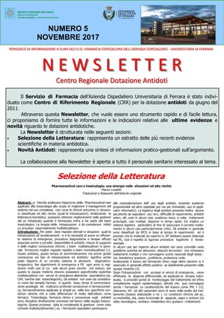 Il Servizio di Farmacia dell’Azienda Ospedaliero Universitaria di Ferrara è stato indivi-
duato come Centro di Riferimento Regionale (CRR) per la dotazione antidoti da giugno del
2011.
Attraverso questa Newsletter, che vuole essere uno strumento rapido e di facile lettura,
ci proponiamo di fornire tutte le informazioni e le indicazioni relative alle ultime evidenze e
novità riguardo le dotazioni antidotiche.
La Newsletter è strutturata nelle seguenti sezioni:
• Selezione della Letteratura: rappresenta un estratto delle più recenti evidenze
scientifiche in materia antidotica.
• Novità Antidoti: rappresenta una sintesi di informazioni pratico-gestionali sull’argomento.
La collaborazione alla Newsletter è aperta a tutto il personale sanitario interessato al tema.
NUMERO 5
NOVEMBRE 2017
N E W S L E T T E RN E W S L E T T E R
Centro Regionale Dotazione AntidotiCentro Regionale Dotazione Antidoti
PERIODICO DI INFORMAZIONE A CURA DELl’U.O. FARMACIA OSPEDALIERA DELL’AZIENDA OSPEDALIEROPERIODICO DI INFORMAZIONE A CURA DELl’U.O. FARMACIA OSPEDALIERA DELL’AZIENDA OSPEDALIERO -- UNIVERSITARIA DI FERRARAUNIVERSITARIA DI FERRARA
Selezione della Letteratura
Pharmaceutical care e tossicologia: una sinergia nelle situazioni ad alto rischio
Mauro Luisetto
Traduzione e Riassunto dell’articolo originale
Abstract: si intende analizzare l’approccio della Pharmaceutical care
applicato alla tossicologia allo scopo di migliorare il management del
sistema nel suo complesso cosi come le clinical outcomes in situazio-
ni classificate ad alto rischio (quali le intossicazioni). Analizzando la
letteratura biomedica possiamo ottenere miglioramenti nella gestione
del pz intossicato quando il farmacista entra a far parte del team
tossicologico. La terapia delle intossicazioni é da considerare infatti
un processo essenzialmente multidisciplinare.
Introduzione: Per poter dare risposte ottimali in situazioni quali le
intossicazioni ed avvelenamenti vi é la necessità di avere un efficien-
te sistema di emergenza, procedure diagnostiche e terapie efficaci
associate anche a corrette disponibilità di antidoti, misure di supporto
e delle migliori conoscenze cliniche. I team multidisciplinari in gene-
rale forniscono migliori risposte rispetto a team monodisciplinari (1).
Giusto antidoto, giusto tempo di somministrazione ma anche giuste
conoscenze sul tipo di intossicazione ed antidoto: significa anche
poter disporre di un corretto sistema di decisione diagnostico-
terapeutico. Nei dipartimenti di emergenza e PS ogni anno si regi-
strano molti casi di cui solo alcuni gravi (anche con exitus), per
questo le equipe mediche devono possedere approfondite expertise
multidisciplinari con servizi di consulenza altamente specialistica (es.
CAV, banche dati tossicologiche). Gli antidoti non sono da considera-
re come dei semplici farmaci in quanto dose, tempi di somministra-
zione posologie etc implicano profonde conoscenze in farmacocineti-
ca, farmacodinamica applicate ai singoli pz. nelle loro specifiche con-
dizioni cliniche che a volte differiscono di molto dall’utilizzo come
farmaco. Tossicologia, farmacia clinica e conoscenze sugli antidoti
sono discipline strettamente connesse nel lavoro delle equipe tossico-
logiche. Questo processo data la complessità di gestione come visto
richiede multidisciplinarietà ( es. i farmacisti ospedalieri partecipano
alla razionalizzazione dell’ uso degli antidoti, evitando scadenze
proponendoli ad altro ospedale per usi più immediati, uso di appli-
cativi informatici). La logistica degli antidoti presenta inoltre alcune
peculiarità da segnalare: uso raro, difficoltà di reperimento, antidoti
esteri, alti costi in alcuni casi, scadenze brevi, a volte trattamenti
prolungati, casi multipli, disporne in tempi rapidi. Ciò implica un
sistema logistico particolare al fine di assicurare il corretto tratta-
mento in alcuni casi particolarmente critici. Gli antidoti in generale
sono classificati da IPCS in base al tempo di reperimento ed è
previsto che le molecole da reperire in 30’ debbano essere detenute
nel PS, cioè il rispetto di rigorose procedure logistiche è fonda-
mentale .
In alcuni casi per reperire alcuni antidoti rari sono coinvolte varie
pubbliche autorità ed istituzioni: attacchi terroristici che richiedano
trattamenti multipli o che coinvolgano scorte nazionali degli stessi .
(es. botulismo) questure , prefetture, protezione civile.
Analizzando il lavoro dei farmacisti clinici negli ultimi decenni si è
osservato in generale effetto positivo se stabilmente presentie nelle
equipe mediche (3).
Dopo l’intossicazione con accesso ai servizi di emergenza, viene
effettuata la diagnosi differenziale, ed applicata la terapia indivi-
duata, si procede quindi al monitoraggio del trattamento ed infine
compilazione registri epidemiologici, attività che può coinvolgere
anche i farmacisti. Le caratteristiche del tossico come PM, t 1/2,
clearance, VD ed altri parametri sono di aiuto nella scelta del trat-
tamento (tossico dializzabile o no ). Le condizioni cliniche del pz,
co-morbidità, età, stato funzionale di apparati, segni e sintomi (es
stato neurologico, cardiaco, metabolico etc) guidano i trattamenti.
 