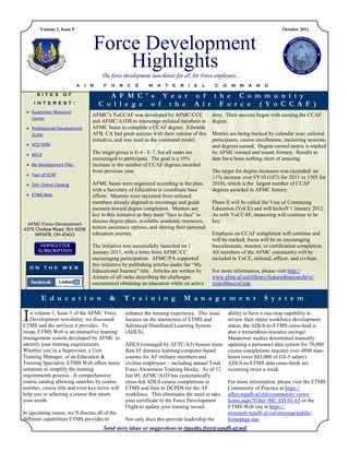 Volume 1, Issue 9                                                                                                        October 2011



                                    Force Development
                                        Highlights
                                        The force development newsletter for all Air Force employees...
                            A   I   R    F   O   R   C   E     M   A   T   E   R    I   E   L    C   O   M   M   A   N   D

      SITES OF                             A F M C ’ s Y e a r o f t h e C o m m u n i t y
     INTEREST:                          C o l l e g e o f t h e A i r F o r c e ( Y o C C A F )
  Supervisor Resource
                                    AFMC’s YoCCAF was developed by AFMC/CCC                     duty. Their success began with earning the CCAF
   Center
                                    and AFMC/A1DS to encourage enlisted members at              degree.
  Professional Development         AFMC bases to complete a CCAF degree. Edwards
   Guide                            AFB, CA had great success with their version of this        Metrics are being tracked by calendar year; enlisted
                                    initiative, and was used as the command model.              participants, course enrollments, mentoring sessions,
  ACQ NOW                                                                                      and degrees earned. Degree earned metric is tracked
  ADLS                             The target group is E-4 - E-7, but all ranks are            by AFMC-owned and tenant Airmen. Results to
                                    encouraged to participate. The goal is a 10%                date have been nothing short of amazing.
  My Development Plan              increase in the number of CCAF degrees awarded
                                    from previous year.                                         The target for degree increases was exceeded: an
  Year of CCAF
                                                                                                11% increase over FY10 (1671 for 2011 vs 1505 for
  DAU Online Catalog               AFMC bases were organized according to the plan,            2010), which is the largest number of CCAF
                                    with a Secretary of Education to coordinate base            degrees awarded in AFMC history.
  ETMS Web                         efforts. Mentors were recruited from enlisted
                                    members already degreed to encourage and guide              Phase II will be called the Year of Continuing
                                    mentees toward degree completion. Mentors are               Education (YoCE) and will kickoff 1 January 2012.
                                    key to this initiative as they meet “face to face” to       As with YoCCAF, mentoring will continue to be
                                    discuss degree plans, available academic resources,         key.
  AFMC Force Development
4375 Chidlaw Road, Rm N208          tuition assistance options, and sharing their personal
     WPAFB, OH 45433                education journey.                                          Emphasis on CCAF completion will continue and
                                                                                                will be tracked; focus will be on encouraging
                                    The initiative was successfully launched on 1               baccalaureate, masters, or certification completion.
                                    January 2011, with a letter from AFMC/CC                    All members of the AFMC community will be
                                    encouraging participation. AFMC/PA supported                included in YoCE, enlisted, officer, and civilian.
                                    this initiative by publishing articles under the “My
    ON THE WEB
                                    Educational Journey” title. Articles are written by         For more information, please visit http://
                                    Airmen of all ranks describing the challenges               www.afmc.af.mil/library/featuredtopicarchive/
                                    encountered obtaining an education while on active          yearoftheccaf.asp.

        E d u c a t i o n                    &       T r a i n i n g               M a n a g e m e n t                   S y s t e m

I  n volume 1, Issue 1 of the AFMC Force
   Development newsletter, we discussed
ETMS and the services it provides. To
                                                     enhance the training experience. This issue
                                                     focuses on the interaction of ETMS and
                                                     Advanced Distributed Learning System
                                                                                                 ability to have a one-stop capability to
                                                                                                 review their entire workforce development
                                                                                                 status, the ADLS-to-ETMS cross-feed is
recap, ETMS Web is an interactive training           (ADLS).                                     also a tremendous resource savings!
management system developed by AFMC to                                                           Manpower studies determined manually
identify your training requirements.                 ADLS (managed by AETC/A3) houses more updating a personnel data system for 70,000
Whether you’re a Supervisor, a Unit                  than 85 distance learning/computer-based    course completions requires over 4800 man-
Training Manager, or an Education &                  courses for AF military members and         hours (over $83,000 of GS-5 salary).
Training Specialist, ETMS Web offers many            civilian employees – including annual Total ADLS-to-ETMS data cross-feeds are
solutions to simplify the training                   Force Awareness Training blocks. As of 12 occurring twice a week.
requirements process. A comprehensive                Jun 09, AFMC/A1D has systematically
course catalog allowing searches by course           cross-fed ADLS course completions to        For more information, please visit the ETMS
number, course title and even key terms will         ETMS and then to DCPDS for the AF           Community of Practice at https://
help you in selecting a course that meets            workforce. This eliminates the need to take afkm.wpafb.af.mil/community/views/
your needs.                                          your certificate to the Force Development   home.aspx?Filter=MC-ED-01-65 or the
                                                     Flight to update your training record.      ETMS Web site at https://
In upcoming issues, we’ll discuss all of the                                                     etmsweb.wpafb.af.mil/etmsasp/public/
different capabilities ETMS provides to              Not only does this provide leadership the   homepage.asp.
                                         Send story ideas or suggestions to timothy.frey@wpafb.af.mil.
 