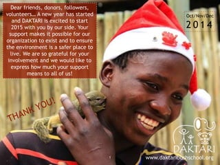 1
Dear friends, donors, followers,
volunteers… A new year has started
and DAKTARI is excited to start
2015 with you by our side. Your
support makes it possible for our
organization to exist and to ensure
the environment is a safer place to
live. We are so grateful for your
involvement and we would like to
express how much your support
means to all of us!
www.daktaribushschool.org
Oct/Nov/Dec
2 0 1 4
 