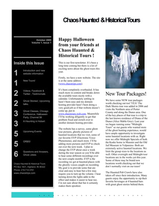 ChaosHaunted &Historical Tours


                       October 2009    Happy Halloween
                   Volume 1, Issue 1
                                       from your friends at
                                       Chaos Haunted &
                                       Historical Tours !
 Inside this Issue                     This is our first newsletter. It’s been a
                                       long time coming but there is a lot of
                                       exciting news about the ghost tours this

 1
          Introduction and new
                                       year.
          website information
                                       Firstly, we have a new website. The site

 1
          New Tours!                   is at the same address
                                       (www.chaostrips.com).

                                       It’s been completely overhauled. It has

 2
          Videos, Facebook &
          Twitter , Testimonials
                                       much more in content and breaks down
                                       the available tours nicely with a           New Tour Packages!
                                       calendar. Unfortunately settling in
                                                                                   We have some NEW tour packages
 2
          Ghost Stories!, Upcoming     hasn’t been easy and my domain
          talks.                                                                   worth checking out too! YEA! The
                                       hosting provider hasn’t been doing a
                                                                                   Dark Shores tour was added in 2006 and
                                       very good job so if that website doesn’t
                                                                                   visits the Northern area of Porter

 3
          Ghost Classes, Chicago       come up, put in
                                                                                   County and along the Dunes area. One
          Conference, Halloween        www.chaostours.web.com. Meanwhile
                                                                                   of the key places of that tour is a trip to
          Party, Channel 56            I’ll be working diligently to get that
                                                                                   the last known residence of Diana of the
                                       problem fixed and switch over to

 3
          A Haunting in Hobart                                                     Dunes (Alice Mable Grey). Last year
                                       another domain hosting provider.
                                                                                   we began running some “Midnight
                                                                                   Tours” so our guests who wanted more
                                       The website has a survey, some ghost
                                                                                   of the ghost hunting experience, would

 5
          Upcoming Events              tour pictures, ghostly pictures of
                                                                                   have ample opportunity to investigate
                                       haunted locations that we visit, some of
                                                                                   some haunted locations with us. Right
                                       our favorite EVP (Electronic Voice
                                                                                   now we offer Midnight Specials of both
                                       Phenomena), and much more. I’ll be
 5
          ORBS!                                                                    the Kaske home in Munster and the Old
                                       adding more pictures and EVP to check
                                                                                   Jail Museum in Valparaiso. Both are
                                       out over the next week. I plan to
                                                                                   extremely active haunted locations. We
                                       change the EVP about once a week

 6
          Questions and Answers,                                                   limit the group sizes to the locations as
                                       during the tour season so you’ll be able
          Ghost Jokes                                                              well. Other overnight and Midnight tour
                                       to hear some different recordings over
                                                                                   locations are in the works yet this year.
                                       the next couple months. EVP is the
                                                                                   Some of these may be brand new
                                       recording we get at haunted places with
 Chaos Haunted & Historical Tours                                                  locations worth checking out that we
                                       the ghostly voices caught on recording.
 PO Box 1831, Highland, IN 46322                                                   don’t normally visit on our tours!
                                       My goal is to provide some that are
 Phone: 219-714-3761                   clear and easy to hear but a few may
 www.chaostrips.com                                                                The Haunted Pub Crawls have also
                                       require you to turn up the volume. I hear
                                                                                   taken off since their introduction. Many
Happy Halloween!                       turning down the lights adds to the
                                       effect and makes it easier to hear too.
                                                                                   guests enjoy the opportunity to sip their
                                                                                   favorite beverages at 4 haunted bars
                                       I’m not sure about that but it certainly
By Mike McDowell                                                                   with great ghost stories behind them.
                                       makes them spookier.


                          . . . . . . . . . . . . . . . . . . . . . . .
 
