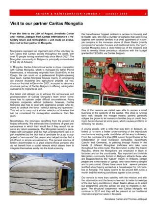 RETURN        &   REÏNTEGRATION-NUMBER                    7   -   october      2009                    2



Visit to our partner Caritas Mongolia

From the 19th to the 25th of August, Annelieke Carlier            Our beneficiaries’ biggest problem is access to housing and
and Thomas Jézéquel from Caritas International’s « Vo-            to health care. We met a number of persons that were living
luntary return and reintegration » unit made an evalua-           together with several families in a small apartment or in sim-
tion visit to their partner in Mongolia.                          ple barracks in the immense slums of Ulaan Baator (mainly
                                                                  composed of wooden houses and traditional tents, the “ger”).
                                                                  Caritas Mongolia does a close follow-up of the dossiers and
Mongolians represent an important part of the voluntary re-       tries to remedy these precarious situations with the budget
turn cases that Caritas assists throughout the world, with        granted by FEDASIL via Caritas Belgium.
over 70 people having received help since March 2007. The
Mongolian community in Belgium is principally concentrated
in the city of Antwerp.

In Mongolia, Caritas International works in close cooperation
with Caritas Mongolia, which is managed by father Pierrot
Kasemuana, a missionary originally from South-Kivu in the
Congo. He can count on a professional English-speaking
local team. Caritas Mongolia focuses mainly on emergency
aid (natural disasters) and agricultural projects but has,
since our first visit in December 2007, accepted to become a
structural partner of Caritas Belgium in offering reintegration
assistance to migrants as well.

Our latest visit allowed us to witness the seriousness and
professionalism of Caritas Mongolia’s team which some-
times has to operate under difficult circumstances. Many
migrants cooperate without problems; however, Caritas
Mongolia also has to deal with aggressive people who de-
mand to unblock the funds “without asking any questions”.
This led us to carry out a stricter selection of dossiers that    One of the persons we visited was able to reopen a small
can be considered for reintegration assistance from Bel-          business in the outskirts of the capital. This shop is running
gium.                                                             fairly well, despite the meagre means: poverty generally
                                                                  obliges the grocer to let numerous families buy on credit, hop-
Nonetheless, the returnees benefiting from the project are        ing to be reimbursed at some point, which causes problems in
helped efficiently. We witnessed the conditions of great pre-     renewing her stocks.
cariousness in which they would live if they would not re-
ceive any return assistance. The Mongolian society is pene-       A young couple, with a child that was born in Belgium, al-
trated with corruption and the high unemployment rate is in       lowed us to have a better understanding of the improbable
part explained by the fact that a candidate for a job is sup-     mechanisms leading exile candidates all the way to Antwerp.
posed to “remunerate” the person who helped him/her find a        From the purchase of a Visa (800 euros), forged thanks to the
job (friend or simple acquaintance). This general practice of     collaboration of local European consulates (specifically
bribery discriminates to a great extend those persons who         Czechs and Germans), to passing through Russia in the
do not benefit from a social network which allows them to         hands of different Mongolian traffickers who take turns
integrate themselves easily into the local economy.               throughout the entire route. The destination is often the Czech
                                                                  Republic, where the Mongolians are employed in black in
                                                                  factories and on the countryside. The important and invisible
                                                                  Mongolian community formed in Belgium attracts those who
                                                                  are disappointed by the “Czech” dream. In Antwerp, certain
                                                                  people are in the hands of “gangs” who force them to shoplift
                                                                  and to pickpocket. Others have more luck: several persons
                                                                  testified about having worked as a housekeeper for rich fami-
                                                                  lies in Antwerp. The salary seems to be around 800 euros a
                                                                  month and the working conditions appear to be correct.

                                                                  Our service is more than satisfied with the mission and with
                                                                  the information and the lessons learned. A better knowledge
                                                                  of the real living conditions in Ulaan Baator allows us to adapt
                                                                  our programme and the advice we give to migrants in Bel-
                                                                  gium. The structural cooperation with Caritas Mongolia will
                                                                  continue in 2010 and they will be present at our traditional
                                                                  international partner week in Brussels.

                                                                                           Annelieke Carlier and Thomas Jézéquel
 