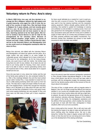 RETURN        &   REÏNTEGRATION-NUMBER                   7   -   october      2009                     3



Voluntary return to Peru: Ana’s story

In March 2009 thirty nine year old Ana decided to ex-             So there would definitely be a market for it and it could pro-
change her life in Belgium, without the right papers and          vide Ana with a source of income. The reintegration budget
in great insecurity, once again for a life in Lima, the ca-       was used to buy two sewing machines and the necessary
pital of her country of origin Peru. She had been living          sewing equipment. Before actually getting started with the
in Belgium for 5 years already, and had recently given            workshop, Ana wanted to update her knowledge on sewing
birth to a son. As she did not have any source of in-             and confection so she enrolled in a sewing course. Ana’s son
come and furthermore did not have anyone to rely on               also gained from the reintegration assistance: various neces-
here, returning seemed to be her best option. She tur-            sary vaccinations were paid with the money and in addition a
ned to Caritas’s Social Service to ask for help for the           supply of infant milk for six months was purchased to ensure
arrangements for her voluntary return. Because of                 the baby received sufficient and healthy nourishment. Fur-
Ana’s difficult situation: single mother, no source of            thermore Caritas Peru facilitated the access to free health
income and with a baby, Caritas’s Social Service refer-           insurance to which the baby was entitled.
red her to the Voluntary Return and Reintegration Unit
so she could count on reintegration assistance after her
return to Peru.


Before Ana returned, she talked with the Voluntary Return
and Reintegration unit about her options and her plans. As a
single mother she was entitled to an extra budget for
‘vulnerable groups’ which allowed her to have a total sum of
2100 euros for her reintegration. As for her living arrange-
ments, she could move in with her mother. Her brother was
living there too with his two children. So at least she did not
have to put money aside for housing. Ana’s main concern
was to be able to start an income generating activity once
she would be back in Peru, which would allow her to support
herself and her son.

Once she was back in Lima, where her mother and the rest          Ana is the second case that received reintegration assistance
of her family were waiting for her, she contacted Caritas Pe-     in Peru through Caritas International Belgium. In the mean-
ru. After a few meetings between Ana and the local contact        time a third person has left for Lima and has been able to
person within Caritas Peru, it was decided to invest the mo-      purchase, with the reintegration budget, the necessary equip-
ney in a little sewing workshop which she could run from her      ment for her dentist practice which at the moment of this wri-
house. The idea was to make and repair clothes for the peo-       ting is about to be opened.
ple in the neighbourhood. Caritas Peru brought the Voluntary
Return unit in Brussels up to date about this plan and infor-     The story of Ana, a single woman, with an irregular status in
med the unit that they considered it to be a very good invest-    Belgium, who can not longer accept the difficult and insecure
ment since sewing workshops are very popular in Peru and          situation in our country as a liveable option and thus decides
there were not that many of them yet in Ana’s neighbour-          to return to her home country where she still has a tight fami-
hood.                                                             ly network, fits well into the general picture of the majority of
                                                                  Latin American voluntary returnees. Because of the network
                                                                  and support of the family, the reintegration assistance and
                                                                  the efforts of the local partners, which enables the returnees
                                                                  to get back on track with their lives, reintegration in these
                                                                  situations often turns out to be successful.

                                                                  Ana is doing well at the moment. She is still very busy with
                                                                  the training but hopes to be able to make and sell some chil-
                                                                  dren’s clothing when the holidays arrive. Her son is also
                                                                  doing fine. Caritas Peru stays in regular contact with them to
                                                                  check on how Ana and her son are doing and to do a follow-
                                                                  up on the development of the sewing workshops.

                                                                                                            Rut Van Caudenberg
 