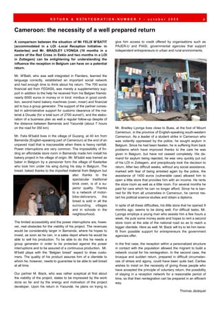 RETURN          &   REÏNTEGRATION-NUMBER                       7   -   october       2009                      4


Cameroon: the necessity of a well prepared return
A comparison between the situation of Mr FELIX M’BATIT                give him access to credit offered by organisations such as
(accommodated in a LOI -Local Reception Initiative- in                PAJER-U and PIASI, governmental agencies that support
Kasterlee) and Mr. BRADLEY LYONGA (10 months in a                     independent entrepreneurs in urban and rural environments.
centre of the Red Cross in Eeklo and two months in a LOI
in Zottegem) can be enlightening for understanding the
influence the reception in Belgium can have on a potential
return.

Mr. M’Batit, who was well integrated in Flanders, learned the
language correctly, established an important social network
and had enough time to think about his return. The 700 euros
financial aid from FEDASIL was merely a supplementary sup-
port in addition to the help he received from his Belgian friends:
nearly 6000 euros in money or in kind: minibus in good condi-
tion, second hand bakery machines (oven, mixer) and financial
aid to buy a group generator. The support of the partner consis-
ted in administrative support for customs clearance of the ma-
terial à Douala (for a total sum of 2700 euros!!), and the elabo-
ration of a business plan as well a regular follow-up despite of
the distance between Bamenda and Yaoundé (about 7 hours
on the road for 350 km)                                               Mr. Bradley Lyonga lives close to Buea, at the foot of Mount
                                                                      Cameroun, in the province of English-speaking south-western
Mr. Felix M’babit lives in the village of Guzang, at 40 km from       Cameroun. As a leader of a student strike in Cameroun who
Bamenda (English-speaking part of Cameroun) at the end of an          was violently oppressed by the police, he sought asylum in
unpaved road that is inaccessible when there is heavy rainfall.       Belgium. Since he had been beaten, he is suffering from back
Power interruptions are very common. The impossibility of fin-        problems which have improved thanks to the care he was
ding an affordable store room in Bamenda made him install his         given in Belgium, but have not ceased completely. His de-
bakery project in his village of origin. Mr. M’babit was trained as   mand for asylum being rejected, he was very quickly put out
baker in Belgium by a pensioner form the village of Kasterlee         of his LOI in Zottegem, and precipitously took the decision to
who took him under his wing during his stay in Belgium. The           return. After two difficult weeks, without any social assistance,
bread, baked thanks to the imported material from Belgium but         marked with fear of being arrested again by the police, the
                                           also thanks to the         assistance of 1400 euros (vulnerable case) allowed him to
                                           spectacular traditional    open a little store that provides him with an income. He rents
                                           brick oven, is of a su-    the store room as well as a little room. For several months he
                                           perior quality. Thanks     paid for care which he can no longer afford. Since he is ban-
                                           to a network of motor-     ned for life from all universities in Cameroun, he cannot res-
                                           bike-deliverers,     the   tart his political science studies and obtain a diploma.
                                           bread is sold in all the
                                           surrounding villages       In spite of all these difficulties, his little store that he opened 9
                                           and in schools in the      months ago, seems to be doing well. For difficult tasks, Mr.
                                           neighbourhood.             Lyonga employs a young man who assists him a few hours a
                                                                      week. He puts some money aside and hopes to rent a second
The limited accessibility and the power interruptions are, howe-      store room at the side of the national road so as to reach a
ver, real obstacles for the viability of his project. The revenues    bigger clientele. Here as well, M. Biack will try to let him bene-
would be considerably larger in Bamenda, where he hopes to            fit from possible support for entrepreneurs the government
invest, as soon as he can, in a sales depot where he would be         agencies offer.
able to sell his production. To be able to do this he needs a
group generator in order to be protected against the power            In the first case, the reception within a personalized structure
interruptions and to be assured of a continuous production. Mr.       in contact with the population allowed the migrant to build a
M’batit plays with the “Belgian bread” aspect to draw custo-          network crucial for his reintegration. In the second case, the
mers. The quality of his product assures him of a clientele to        brusque and sudden return, prepared in difficult circumstan-
whom he, however, needs to guarantee to be able to sell bread         ces of stress and agony, could have been quite bad. Caritas
at all time.                                                          wishes to insist on the necessity of giving those people who
                                                                      have accepted the principle of voluntary return, the possibility
Our partner M. Biack, who was rather sceptical at first about         of staying in a reception network for a reasonable period of
the viability of the project, states to be impressed by the work      time, so that their reintegration can be prepared in an efficient
done so far and by the energy and motivation of the project           way.
developer. Upon his return in Yaoundé, he plans on trying to
                                                                                                                       Thomas Jézéquel
 