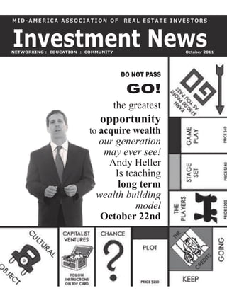 MID-AMERICA ASSOCIATION OF             REAL ESTATE INVESTORS



Investment News
NETWORKING : EDUCATION : COMMUNITY                    October 2011




                                      DO NOT PASS

                                        GO!
                                     the greatest
                             opportunity
                          to acquire wealth
                            our generation
                             may ever see!
                              Andy Heller
                                Is teaching
                                 long term
                            wealth building
                                      model
                             October 22nd
 