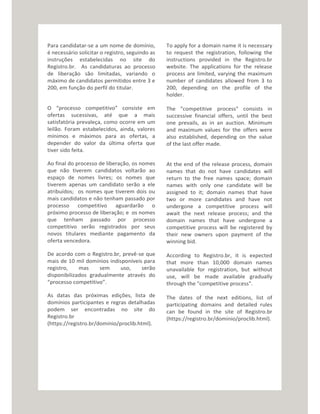 Para candidatar-se a um nome de domínio,
é necessário solicitar o registro, seguindo as
instruções estabelecidas no site do
Registro.br. As candidaturas ao processo
de liberação são limitadas, variando o
máximo de candidatos permitidos entre 3 e
200, em função do perfil do titular.
O “processo competitivo” consiste em
ofertas sucessivas, até que a mais
satisfatória prevaleça, como ocorre em um
leilão. Foram estabelecidos, ainda, valores
mínimos e máximos para as ofertas, a
depender do valor da última oferta que
tiver sido feita.
Ao final do processo de liberação, os nomes
que não tiverem candidatos voltarão ao
espaço de nomes livres; os nomes que
tiverem apenas um candidato serão a ele
atribuídos; os nomes que tiverem dois ou
mais candidatos e não tenham passado por
processo competitivo aguardarão o
próximo processo de liberação; e os nomes
que tenham passado por processo
competitivo serão registrados por seus
novos titulares mediante pagamento da
oferta vencedora.
De acordo com o Registro.br, prevê-se que
mais de 10 mil domínios indisponíveis para
registro, mas sem uso, serão
disponibilizados gradualmente através do
“processo competitivo”.
As datas das próximas edições, lista de
domínios participantes e regras detalhadas
podem ser encontradas no site do
Registro.br
(https://registro.br/dominio/proclib.html).
To apply for a domain name it is necessary
to request the registration, following the
instructions provided in the Registro.br
website. The applications for the release
process are limited, varying the maximum
number of candidates allowed from 3 to
200, depending on the profile of the
holder.
The "competitive process" consists in
successive financial offers, until the best
one prevails, as in an auction. Minimum
and maximum values for the offers were
also established, depending on the value
of the last offer made.
At the end of the release process, domain
names that do not have candidates will
return to the free names space; domain
names with only one candidate will be
assigned to it; domain names that have
two or more candidates and have not
undergone a competitive process will
await the next release process; and the
domain names that have undergone a
competitive process will be registered by
their new owners upon payment of the
winning bid.
According to Registro.br, it is expected
that more than 10,000 domain names
unavailable for registration, but without
use, will be made available gradually
through the "competitive process".
The dates of the next editions, list of
participating domains and detailed rules
can be found in the site of Registro.br
(https://registro.br/dominio/proclib.html).
 