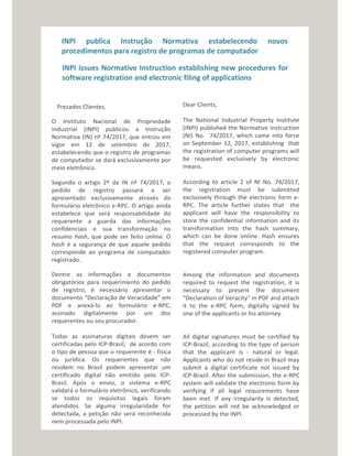 INPI publica Instrução Normativa estabelecendo novos
procedimentos para registro de programas de computador
INPI issues Normative Instruction establishing new procedures for
software registration and electronic filing of applications
Prezados Clientes,
O Instituto Nacional de Propriedade
Industrial (INPI) publicou a Instrução
Normativa (IN) nº 74/2017, que entrou em
vigor em 12 de setembro de 2017,
estabelecendo que o registro de programas
de computador se dará exclusivamente por
meio eletrônico.
Segundo o artigo 2º da IN nº 74/2017, o
pedido de registro passará a ser
apresentado exclusivamente através do
formulário eletrônico e-RPC. O artigo ainda
estabelece que será responsabilidade do
requerente a guarda das informações
confidenciais e sua transformação no
resumo hash, que pode ser feito online. O
hash é a segurança de que aquele pedido
corresponde ao programa de computador
registrado.
Dentre as informações e documentos
obrigatórios para requerimento do pedido
de registro, é necessário apresentar o
documento “Declaração de Veracidade” em
PDF e anexá-lo ao formulário e-RPC,
assinado digitalmente por um dos
requerentes ou seu procurador.
Todas as assinaturas digitais devem ser
certificadas pelo ICP-Brasil, de acordo com
o tipo de pessoa que o requerente é - física
ou jurídica. Os requerentes que não
residem no Brasil podem apresentar um
certificado digital não emitido pelo ICP-
Brasil. Após o envio, o sistema e-RPC
validará o formulário eletrônico, verificando
se todos os requisitos legais foram
atendidos. Se alguma irregularidade for
detectada, a petição não será reconhecida
nem processada pelo INPI.
Dear Clients,
The National Industrial Property Institute
(INPI) published the Normative Instruction
(NI) No. 74/2017, which came into force
on September 12, 2017, establishing that
the registration of computer programs will
be requested exclusively by electronic
means.
According to article 2 of NI No. 74/2017,
the registration must be submitted
exclusively through the electronic form e-
RPC. The article further states that the
applicant will have the responsibility to
store the confidential information and its
transformation into the hash summary,
which can be done online. Hash ensures
that the request corresponds to the
registered computer program.
Among the information and documents
required to request the registration, it is
necessary to present the document
"Declaration of Veracity" in PDF and attach
it to the e-RPC form, digitally signed by
one of the applicants or his attorney.
All digital signatures must be certified by
ICP-Brazil, according to the type of person
that the applicant is - natural or legal.
Applicants who do not reside in Brazil may
submit a digital certificate not issued by
ICP-Brazil. After the submission, the e-RPC
system will validate the electronic form by
verifying if all legal requirements have
been met. If any irregularity is detected,
the petition will not be acknowledged or
processed by the INPI.
 