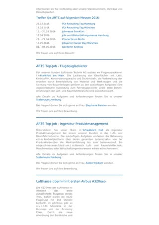 informieren wir Sie rechtzeitig über unsere Standnummern, Vorträge und
Besucherzeiten.
Treffen Sie ARTS auf folgenden Messen 2016:
25.02.2016 VDI Recruiting Tag Hamburg
17.03.2016 VDI Recruiting Tag München
19. - 20.03.2016 Jobmesse Frankfurt
13.04.2016 Job- und Weiterbildungsmesse Hamburg
28. - 29.04.2016 Connecticum Berlin
13.05.2016 Jobvector Career Day München
01. - 04.06.2016 ILA Berlin Airshow
Wir freuen uns auf Ihren Besuch!
ARTS Top-Job - Flugzeuglackierer
Für unseren Kunden Lufthansa Technik AG suchen wir Flugzeuglackierer
i n Frankfurt am Main. Die Lackierung von Oberﬂächen mit Lack,
Klebstoﬀen, Konservierungswachs und Dichtmitteln, die Vorbereitung der
Arbeiten durch Bereitstellung von Material und Werkzeugen und die
Sichtung von Bauunterlagen gehören zu den zukünftigen Aufgaben. Eine
abgeschlossene Ausbildung zum Fahrzeuglackierer sowie erste Berufs-
erfahrung in der Luft- und Raumfahrtbranche sind wünschenswert.
Alle Details zu Aufgaben und Anforderungen ﬁnden Sie in unserer
Stellenausschreibung.
Bei Fragen können Sie sich gerne an Frau Stephanie Reisner wenden.
Wir freuen uns auf Ihre Bewerbung.
ARTS Top-Job - Ingenieur Produktmanagement
Unterstützen Sie unser Team in Schwäbisch Hall als Ingenieur
Produktmanagement bei einem unserer Kunden in der Luft- und
Raumfahrtindustrie. Die zukünftigen Aufgaben umfassen die Betreuung
einer Produktplattform über deren gesamten Lebenszyklus von der
Produktidee über die Markteinführung bis zum Serienauslauf. Ein
abgeschlossenes Studium i m Bereich Luft- und Raumfahrttechnik,
Maschinenbau oder Wirtschaftsingenieurwesen wären wünschenswert.
Alle Details zu Aufgaben und Anforderungen ﬁnden Sie in unserer
Stellenausschreibung.
Bei Fragen können Sie sich gerne an Frau Aileen Kreibich wenden.
Wir freuen uns auf Ihre Bewerbung.
Lufthansa übernimmt ersten Airbus A320neo
Die A320neo der Lufthansa ist
weltweit das erste
ausgelieferte Flugzeug dieses
Typs. Bisher waren die A320
Flugzeuge mit 168 Stühlen
bestuhlt, im A320neo gibt es
n u n 180 Sitzplätze in der
Business und der Economy
Class. Durch die neue
Anordnung der Bordküche und
 