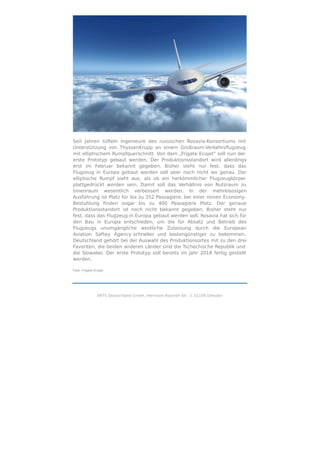 Seit Jahren tüfteln Ingenieure des russischen Rosavia-Konsortiums mit
Unterstützung von ThyssenKrupp an einem Großraum-Verkehrsﬂugzeug
mit elliptischem Rumpfquerschnitt. Von dem „Frigate Ecojet“ soll nun der
erste Prototyp gebaut werden. Der Produktionsstandort wird allerdings
erst im Februar bekannt gegeben. Bisher steht nur fest, dass das
Flugzeug in Europa gebaut werden soll aber noch nicht wo genau. Der
elliptische Rumpf sieht aus, als ob ein herkömmlicher Flugzeugkörper
plattgedrückt worden sein. Damit soll das Verhältnis von Nutzraum zu
Innenraum wesentlich verbessert werden. In der mehrklassigen
Ausführung ist Platz für bis zu 352 Passagiere, bei einer reinen Economy-
Bestuhlung ﬁnden sogar bis zu 400 Passagiere Platz. Der genaue
Produktionsstandort ist noch nicht bekannt gegeben. Bisher steht nur
fest, dass das Flugzeug in Europa gebaut werden soll. Rosavia hat sich für
den Bau in Europa entschieden, um die für Absatz und Betrieb des
Flugzeugs unumgängliche westliche Zulassung durch die European
Aviation Saftey Agency schneller und kostengünstiger zu bekommen.
Deutschland gehört bei der Auswahl des Produktionsortes mit zu den drei
Favoriten, die beiden anderen Länder sind die Tschechische Republik und
die Slowakei. Der erste Prototyp soll bereits im Jahr 2018 fertig gestellt
werden.
Foto: Frigate Ecojet
ARTS Deutschland GmbH, Hermann-Reichelt-Str. 3, 01109 Dresden
 