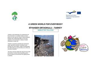 A GREEN WORLD FOR EVERYBODY
SİYAHSER ORTAOKULU – TURKEY
NEWSLETTER: POLLUTION

Pollution is the introduction of a contaminant into
the environment. It is created mostly by human
actions, but can also be a result of natural disasters.
Pollution has a detrimental effect on any living
organism in an environment, making it virtually
impossible to sustain life.
Pollution is caused by industrial and commercial
waste, agriculture practices, everyday human
activities and most notably, modes of transportation.
No matter where you go and what you do, there are
remnants of pollution.
By living in city life, people stay away from the clean
environment. So they must do something which
aims to protect our environment from getting worse
in pollution.

 