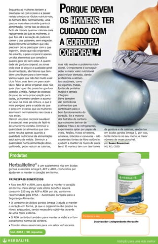 Enquanto as mulheres tendem a
preocupar-se com o peso e a passar
revista a todos os rótulos nutricio-nais,
                                             Porque devem
os homens têm, normalmente, uma
postura mais descontraída quanto à
alimentação. Talvez isso se deva ao
                                             os homens ter
facto da maioria queimar calorias mais
rapidamente do que as mulheres, o
que lhes dá a sensação de poderem
                                             cuidado com
comer o que quiserem, sem engordar.
Aparentemente acreditam que não              a gordura
                                             corporal?
precisam de se preocupar com o que
ingerem, desde que não engordem.
No entanto, o peso corporal é apenas
um dos elementos que compõe o
quadro geral do bem-estar. A quanti-
dade de gordura corporal, as zonas          mas não resolve o problema nutri-
onde esta se aloja e a qualidade geral      cional. O importante é conseguir
da alimentação, são fatores que tam-        obter o maior valor nutricional
bém contribuem para o bem-estar.            possível por dentada, dando
Vamos supor que não faz muito exer-         preferência a alimen-
cício físico, mas tem um peso acei-         tos saudáveis, como
tável. Não se deixe enganar. Isso não       os legumes, frutas,
quer dizer que não possa ter gordura        fontes de proteína
corporal a mais. Apesar do excesso          magra e cereais
de peso ser uma preocupação para            integrais.
todos, os homens tendem a acumu-            Deve também
lar peso na zona da cintura, o que é        dar preferência
mais perigoso para a saúde do que           a alimentos que
o peso em excesso que as mulheres           contribuam para o
acumulam normalmente nas coxas e            bom funcionamento do
nas ancas.                                  coração. Se a maioria
Manter um peso corporal saudável            dos hidratos de carbono
é essencial, mas precisa de fazê-lo         que consome derivar de
de uma forma correta. Diminuir a            batatas fritas e de refrigerantes,
quantidade de alimentos que con-            experimente optar por papas de         de gordura e de calorias, sendo rico
some resulta apenas quando a                aveia, feijões, frutos silvestres,     em ácidos gordos ómega 3, por isso,
qualidade nutricional da alimentação        ameixas, brócolos e cenouras – são     tente inclui-lo no seu menu, o maior
está acima da média. Diminuir a             excelentes fontes de fibra solúvel e   número de vezes possível.
quantidade numa alimentação dese-           ajudam a manter os níveis de coles-    por Susan Bowerman
quilibrada, pode reduzir as calorias,       terol. O marisco tem um teor baixo     MS, RD, CSSD



 Produtos
Herbalifeline® é um suplemento rico em ácidos
gordos essenciais ómega3, AEP e ADH, conhecidos por
ajudarem a manter o coração em forma.

PRINCIPAIS BENEFÍCIOS

• Rico em AEP e ADH, para ajudar a manter o coração
em forma. Para atingir este efeito benéfico deverá
consumir 250 mg de AEP e ADH por dia, conforme
recomendado pela EFSA – Autoridade Europeia para a
Segurança Alimentar.
• O consumo de ácidos gordos ómega 3 ajuda a manter
o coração em forma, já que o organismo não produz os
níveis adequados, sendo necessário obtê--los através
de uma fonte externa.
                                                                Contacte o seu
• O ADH contribui também para manter a visão e o fun-
cionamento normal do cérebro.                                            Distribuidor Independente Herbalife
• Contém óleos essenciais para um sabor refrescante.             Luiz Braga stilovida@hotmail.com
Cód. 0065 | 90 cápsulas                                          http://stilovida.no.comunidades.net/
 