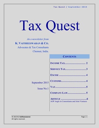 T a x Q u e s t / S e p t e m b e r 2 0 1 5
© 2015 K. Vaitheeswaran Page | 1
All rights reserved.
Tax Quest
An e-newsletter from
K. VAITHEESWARAN & CO.
Advocates & Tax Consultants
Chennai, India.
September 2015
Issue No.1
CONTENTS
INCOME TAX…………………… 2
SERVICE TAX……………………3
EXCISE …………………………. 4
CUSTOMS……………………….. 4
VAT………………………………5
COMPANY LAW………………… 5
ARTICLE …………………………6
AOP Angle in Consortiums and Joint Ventures
 