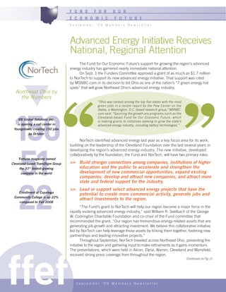 F U N D        F O R       O U R
                                  E C O N O M I C             F U T U R E
                                  September ‘09 Members Newsletter




                                  Advanced Energy Initiative Receives
                                  National, Regional Attention
                                        The Fund for Our Economic Future’s support for growing the region’s advanced
                                  energy industry has garnered nearly immediate national attention.
                                        On Sept. 1 the Funders Committee approved a grant of as much as $1.7 million
                                  to NorTech to support its new advanced energy initiative. That support was cited
                                  by MSNBC.com in its decision to list Ohio as one of the nation’s “7 green energy hot
                                  spots” that will grow Northeast Ohio’s advanced energy industry.
  Northeast Ohio by
    the Numbers
                                                   “Ohio was ranked among the top five states with the most
                                                   green jobs in a recent report by the Pew Center on the




150
                                                   States, a Washington, D.C.-based research group,” MSNBC.
                                                   com said. “Spurring the growth are programs such as the
                                                   Cleveland-based Fund for Our Economic Future, which
    VXI Global Solutions Inc.
                                                   is making grants to initiatives seeking to grow the state’s
   is opening a call center in                     advanced energy industry, including battery technologies.”
 Youngstown, creating 150 jobs
           by October

                                        NorTech identified advanced energy last year as a key focus area for its work,




 51
                                  building on the leadership of the Cleveland Foundation over the last several years in
                                  developing the region’s advanced energy industry. The new initiative, developed
                                  collaboratively by the foundation, the Fund and NorTech, will have two primary roles:
     Fortune magazine named
Cleveland-based TransDigm Group   >> Build stronger connections among companies, institutions of higher
     the 51st fastest-growing        education and the public to accelerate and strengthen the
      company in the world           development of new commercial opportunities, expand existing
                                     companies, develop and attract new companies, and attract more




22
                                     state and federal support for the industry.
                                  >> Lead or support select advanced energy projects that have the
   Enrollment at Cuyahoga
                                     potential to create more commercial activity, generate jobs and
 Community College is up 22%
                                     attract investments to the region.
    compared to Fall 2008
                                          “The Fund’s grant to NorTech will help our region become a major force in the
                                  rapidly evolving advanced energy industry,” said William R. Seelbach of the George
                                  W. Codrington Charitable Foundation and co-chair of the Fund committee that
                                  recommended the grant. “Our region has tremendous energy-related assets that are
                                  generating job growth and attracting investment. We believe this collaborative initiative
                                  led by NorTech can help leverage those assets by linking them together, fostering new
                                  partnerships and leading innovative projects.”
                                          Throughout September, NorTech traveled across Northeast Ohio, presenting the




ffef
                                  initiative to the region and gathering input to make refinements as it gains momentum.
                                  The presentations, which were held in Akron, Elyria, Warren, Cleveland and Mansfield,
                                  received strong press coverage from throughout the region.
                                                                                                                 (Continued on Pg. 2)




                                     September ‘09 Members Newsletter
 