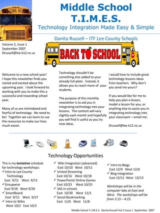 Middle School T.I.M.E.S. Technology Integration Made Easy & Simple Danita Russell – ITF Lee County Schools Volume 2, Issue 1 September 2007 [email_address] Welcome to a new school year!  I hope this newsletter finds you rested and excited about the upcoming year.  I look forward to working with you to make this a successful and rewarding school year. Many of us are intimidated and fearful of technology.  No need to be!  Together we can learn to use the resources to make our lives much easier.  Technology shouldn’t be something else added to your already full plate.  Instead, it allows you to reach more of  your students. The purpose of this monthly newsletter is to aid you in integrating technology into your lessons.  The content will vary slightly each month and hopefully you will find it useful as you try new ideas. I would love to include great technology lessons ideas from teachers.  Why don’t you send me yours? If you would like for me to help you plan a lesson, model a lesson for you, or anything else to assist you in integrating technology into your classroom – email me: [email_address] Technology Opportunities ,[object Object],[object Object],[object Object],[object Object],[object Object],[object Object],[object Object],[object Object],[object Object],[object Object],[object Object],[object Object],[object Object],[object Object],[object Object],[object Object],[object Object],[object Object],[object Object],[object Object],[object Object],[object Object],[object Object],[object Object],Middle School T.I.M.E.S.  Danita Russell Vol 2 Issue 1  September  2007 