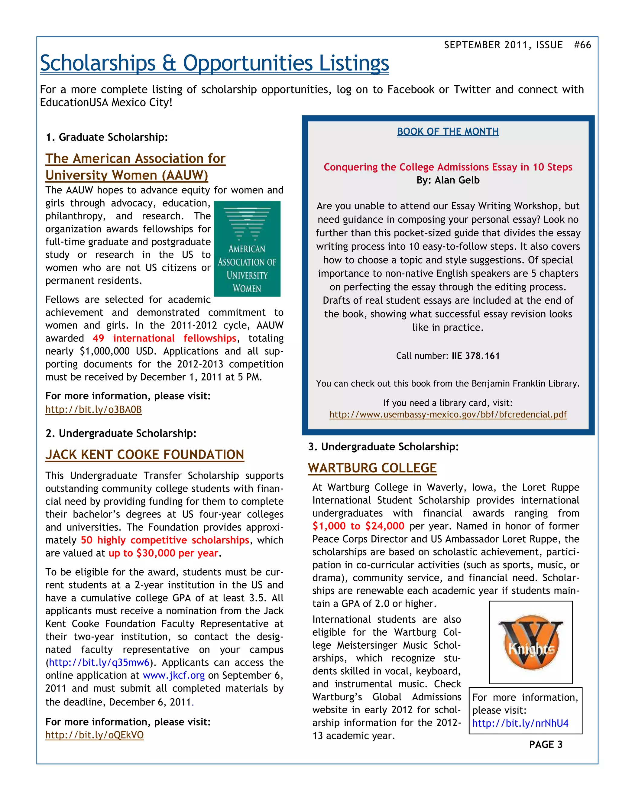 SEPTEMBER 2011, ISSUE          #66

Scholarships & Opportunities Listings
For a more complete listing of scholarship opportunities, log on to Facebook or Twitter and connect with
EducationUSA Mexico City!

                                                                           BOOK OF THE MONTH
 1. Graduate Scholarship:

 The American Association for
                                                          Conquering the College Admissions Essay in 10 Steps
 University Women (AAUW)                                                     By: Alan Gelb
 The AAUW hopes to advance equity for women and
 girls through advocacy, education,                     Are you unable to attend our Essay Writing Workshop, but
 philanthropy, and research. The                         need guidance in composing your personal essay? Look no
 organization awards fellowships for                    further than this pocket-sized guide that divides the essay
 full-time graduate and postgraduate                    writing process into 10 easy-to-follow steps. It also covers
 study or research in the US to
                                                          how to choose a topic and style suggestions. Of special
 women who are not US citizens or
                                                         importance to non-native English speakers are 5 chapters
 permanent residents.
                                                           on perfecting the essay through the editing process.
 Fellows are selected for academic                        Drafts of real student essays are included at the end of
 achievement and demonstrated commitment to               the book, showing what successful essay revision looks
 women and girls. In the 2011-2012 cycle, AAUW                                like in practice.
 awarded 49 international fellowships, totaling
 nearly $1,000,000 USD. Applications and all sup-                          Call number: IIE 378.161
 porting documents for the 2012-2013 competition
 must be received by December 1, 2011 at 5 PM.
                                                        You can check out this book from the Benjamin Franklin Library.
 For more information, please visit:
                                                                      If you need a library card, visit:
 http://bit.ly/o3BA0B                                      http://www.usembassy-mexico.gov/bbf/bfcredencial.pdf

 2. Undergraduate Scholarship:
                                                       3. Undergraduate Scholarship:
 JACK KENT COOKE FOUNDATION
                                                       WARTBURG COLLEGE
 This Undergraduate Transfer Scholarship supports
 outstanding community college students with finan-    At Wartburg College in Waverly, Iowa, the Loret Ruppe
 cial need by providing funding for them to complete   International Student Scholarship provides international
 their bachelor’s degrees at US four-year colleges     undergraduates with financial awards ranging from
 and universities. The Foundation provides approxi-    $1,000 to $24,000 per year. Named in honor of former
 mately 50 highly competitive scholarships, which      Peace Corps Director and US Ambassador Loret Ruppe, the
 are valued at up to $30,000 per year.                 scholarships are based on scholastic achievement, partici-
                                                       pation in co-curricular activities (such as sports, music, or
 To be eligible for the award, students must be cur-
                                                       drama), community service, and financial need. Scholar-
 rent students at a 2-year institution in the US and
                                                       ships are renewable each academic year if students main-
 have a cumulative college GPA of at least 3.5. All
                                                       tain a GPA of 2.0 or higher.
 applicants must receive a nomination from the Jack
 Kent Cooke Foundation Faculty Representative at       International students are also
 their two-year institution, so contact the desig-     eligible for the Wartburg Col-
 nated faculty representative on your campus           lege Meistersinger Music Schol-
 (http://bit.ly/q35mw6). Applicants can access the     arships, which recognize stu-
 online application at www.jkcf.org on September 6,    dents skilled in vocal, keyboard,
 2011 and must submit all completed materials by       and instrumental music. Check
                                                       Wartburg’s Global Admissions          For more information,
 the deadline, December 6, 2011.
                                                       website in early 2012 for schol-      please visit:
 For more information, please visit:                   arship information for the 2012-      http://bit.ly/nrNhU4
 http://bit.ly/oQEkVO                                  13 academic year.
                                                                                                          PAGE 3
 