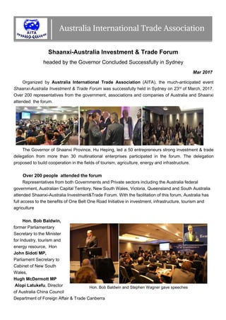 Shaanxi-Australia Investment & Trade Forum
headed by the Governor Concluded Successfully in Sydney
Mar 2017
Organized by Australia International Trade Association (AITA), the much-anticipated event
Shaanxi-Australia Investment & Trade Forum was successfully held in Sydney on 23rd of March, 2017.
Over 200 representatives from the government, associations and companies of Australia and Shaanxi
attended the forum.
The Governor of Shaanxi Province, Hu Heping, led a 50 entrepreneurs strong investment & trade
delegation from more than 30 multinational enterprises participated in the forum. The delegation
proposed to build cooperation in the fields of tourism, agriculture, energy and infrastructure.
Over 200 people attended the forum
Representatives from both Governments and Private sectors including the Australia federal
government, Australian Capital Territory, New South Wales, Victoria, Queensland and South Australia
attended Shaanxi-Australia Investment&Trade Forum. With the facilitation of this forum, Australia has
full access to the benefits of One Belt One Road Initiative in investment, infrastructure, tourism and
agriculture
Hon. Bob Baldwin,
former Parliamentary
Secretary to the Minister
for Industry, tourism and
energy resource, Hon
John Sidoti MP,
Parliament Secretary to
Cabinet of New South
Wales,
Hugh McDermott MP
Alopi Latukefu, Director
of Australia China Council
Department of Foreign Affair & Trade Canberra
Hon. Bob Baldwin and Stephen Wagner gave speeches
 