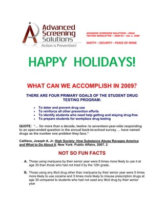  
                                               
                                              ADVANCED SCREENING SOLUTIONS - DRUG
                                                                                        
                                              TESTING NEWSLETTER – 2008-04 – Dec 1, 2008


                                              SAFETY – SECURITY – PEACE OF MIND 




     HAPPY HOLIDAYS!
    WHAT CAN WE ACCOMPLISH IN 2009?
    THERE ARE FOUR PRIMARY GOALS OF THE STUDENT DRUG
                    TESTING PROGRAM:

        •   To deter and prevent drug use
        •   To reinforce all other prevention efforts
        •   To identify students who need help getting and staying drug-free
        •   To prepare students for workplace drug testing

QUOTE: “… for more than a decade, twelve- to seventeen-year-olds responding
to an open-ended question in the annual back-to-school survey … have named
drugs as the number one problem they face.”

Califano, Joseph A. Jr. High Society: How Substance Abuse Ravages America
and What to Do About It. New York: Public Affairs, 2007. 2

                          NOT SO FUN FACTS
  A. Those using marijuana by their senior year were 8 times more likely to use it at
     age 35 than those who had not tried it by the 12th grade.

  B. Those using any illicit drug other than marijuana by their senior year were 5 times
     more likely to use cocaine and 3 times more likely to misuse prescription drugs at
     age 35 compared to students who had not used any illicit drug by their senior
     year
 