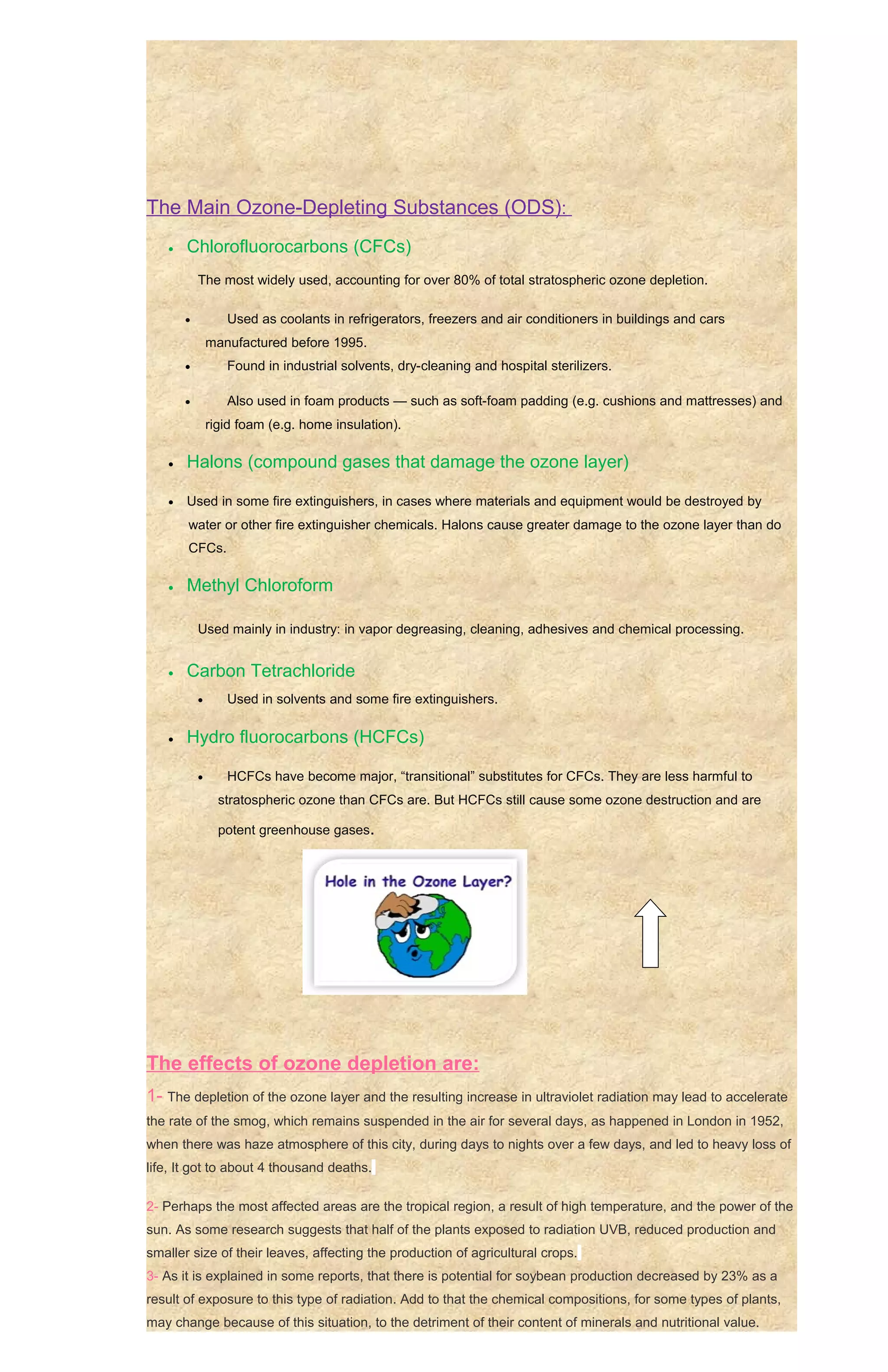 The Main Ozone-Depleting Substances (ODS):
   •   Chlorofluorocarbons (CFCs)
           The most widely used, accounting for over 80% of total stratospheric ozone depletion.

       •          Used as coolants in refrigerators, freezers and air conditioners in buildings and cars
               manufactured before 1995.
       •          Found in industrial solvents, dry-cleaning and hospital sterilizers.

       •          Also used in foam products — such as soft-foam padding (e.g. cushions and mattresses) and
               rigid foam (e.g. home insulation).

   •   Halons (compound gases that damage the ozone layer)

   •   Used in some fire extinguishers, in cases where materials and equipment would be destroyed by
       water or other fire extinguisher chemicals. Halons cause greater damage to the ozone layer than do
       CFCs.

   •   Methyl Chloroform

           Used mainly in industry: in vapor degreasing, cleaning, adhesives and chemical processing.


   •   Carbon Tetrachloride
           •      Used in solvents and some fire extinguishers.

   •   Hydro fluorocarbons (HCFCs)

           •      HCFCs have become major, “transitional” substitutes for CFCs. They are less harmful to
                 stratospheric ozone than CFCs are. But HCFCs still cause some ozone destruction and are

                 potent greenhouse gases.




The effects of ozone depletion are:
1- The depletion of the ozone layer and the resulting increase in ultraviolet radiation may lead to accelerate
the rate of the smog, which remains suspended in the air for several days, as happened in London in 1952,
when there was haze atmosphere of this city, during days to nights over a few days, and led to heavy loss of
life, It got to about 4 thousand deaths.

2- Perhaps the most affected areas are the tropical region, a result of high temperature, and the power of the
sun. As some research suggests that half of the plants exposed to radiation UVB, reduced production and
smaller size of their leaves, affecting the production of agricultural crops.
3- As it is explained in some reports, that there is potential for soybean production decreased by 23% as a
result of exposure to this type of radiation. Add to that the chemical compositions, for some types of plants,
may change because of this situation, to the detriment of their content of minerals and nutritional value.
 