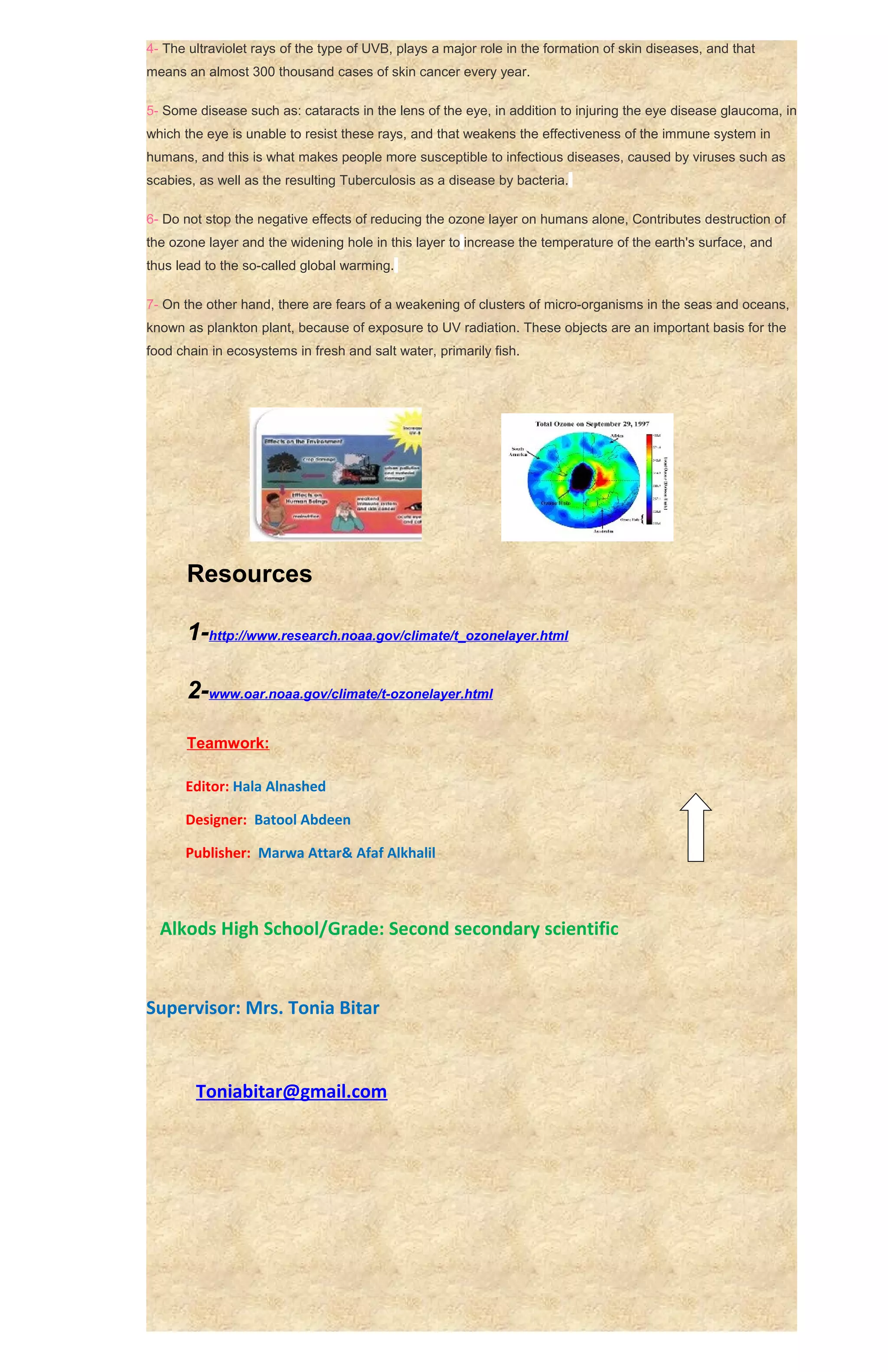 4- The ultraviolet rays of the type of UVB, plays a major role in the formation of skin diseases, and that
means an almost 300 thousand cases of skin cancer every year.

5- Some disease such as: cataracts in the lens of the eye, in addition to injuring the eye disease glaucoma, in
which the eye is unable to resist these rays, and that weakens the effectiveness of the immune system in
humans, and this is what makes people more susceptible to infectious diseases, caused by viruses such as
scabies, as well as the resulting Tuberculosis as a disease by bacteria.

6- Do not stop the negative effects of reducing the ozone layer on humans alone, Contributes destruction of
the ozone layer and the widening hole in this layer to increase the temperature of the earth's surface, and
thus lead to the so-called global warming.

7- On the other hand, there are fears of a weakening of clusters of micro-organisms in the seas and oceans,
known as plankton plant, because of exposure to UV radiation. These objects are an important basis for the
food chain in ecosystems in fresh and salt water, primarily fish.




       Resources

       1-http://www.research.noaa.gov/climate/t_ozonelayer.html

       2-www.oar.noaa.gov/climate/t-ozonelayer.html

       Teamwork:

      Editor: Hala Alnashed

      Designer: Batool Abdeen

      Publisher: Marwa Attar& Afaf Alkhalil



  Alkods High School/Grade: Second secondary scientific


Supervisor: Mrs. Tonia Bitar



        Toniabitar@gmail.com
 