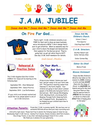 J.A.M. JUBILEE
     Jesus And Me * Jesus And Me * Jesus And Me * Jesus And Me

                     On Fire For God...                                                         Jesus And Me
                                                                                               Children’s Church
                                                                                                   Volume 3, Issue 1
                                       That’s right! J.A.M. children’s ministry is on
                                      FIRE for God; and to show we mean business,                   Third Quarter
                                      we’ve introduced a NEW T-Shirt design that’s               July/Aug/Sept 2007
                                    sure to get attention. What an awesome way for
            J.A.M.                   your child to share the Gospel and demonstrate            J.A.M. Directors
                                       their passion for the God we serve! They’re
                                         going fast, so get em’ while they’re HOT!              Brother Robert and
                                        See any J.A.M. staff members for details.               Sister Adriene Allen

           T-Shirt…$12.00                         Souls Saved...Priceless                        Sister Carmen Bay


                                                                                                Editor-In-Chief
               Rehearsal &                      On Your Mark...                                     Monica Prado
              Practice Dates                                   Get Set...
                                                                                               Mission Statement
                                                                            Go!!!
                                                                                              “Jesus And Me Children’s
The J.A.M. Kingdom Kids Choir & Kids
                                                                                              Ministry has taken on the
JAMmin’ for Jesus will be meeting on the
                                               Strap on your helmet, fasten your seat         mission to JOIN children
following days:
                                               belt, and get ready to let your faith take      in unity and help SHAPE
                                               off! This quarter’s teaching comes from          them into the image of
    September 5th - Choir Rehearsal
                                               Hebrews 11, the Faith chapter. Your             Christ; to UNCOVER the
    September 19th - Dance Practice                                                           talents and gifts that God
                                               children are going to learn about common
   September 26th - Live Performance           people in the Bible who had great faith in       has given them so they
                                               God and won. We’ll discuss Worshipping           may be used as tools to
 If your child is not already involved and     Faith, Working Faith, Life Giving Faith,        SPREAD the love and joy
 would like to be, please speak to one of      Blessing Through Faith, Enduring Faith,          of Christ to others and
          our J.A.M. Directors.                and Triumphant Faith. Be prepared to           EXALT God, bringing glory
                                               be blessed as your children learn how to              to His name.”
                                               win with Faith!


Attention Parents:               Praise God, J.A.M. is growing rapidly! We now have over an
                                 estimated 100 kids and we need your help in providing each
  child with a light snack. Please feel free to donate the following types of items for any
Wednesday Night J.A.M. Service: Gummy Fruit Snacks, Cheese Crackers, Gold Fish Crackers,
         Rice Crispy Treats, or any other individually packaged items fit for a child.
                        We thank you in advance for your generosity.
 