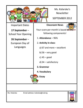 Ms. Kolarska’s
                                                    Newsletter
                                                  SEPTEMBER 2012

    Important Dates                         Classroom News

   17 September –              Your score per month is based on the
 School Year Opening                  following components!
                                1. Attendance – 96%
    26 September –
    European Day of             2. Activity in class:
       Languages                   a) 67 and more – excellent
                                   b) 56 – very good
                                   c) 45 – good
                                   d) 34 – satisfactory
                                3. Grammar
                                4. Vocabulary
                                5. Essay




Ms. Kolarska   Email address: kolarska@mail.bg
 