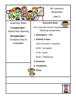 Ms. Ivanova’s
                                           Newsletter
                                               UNIT 1

 Important Dates                 Classroom News

  17 September –      Your score per month is based on the
School Year Opening          following components!
                      1. Attendance – 96%
 26 September –
 European Day of      2. Activity in class:
    Languages           a) 67 and more – excellent
                        b) 56 – very good
                        c) 45 – good
                        d) 34 – satisfactory
                      3. Grammar
                      4. Vocabulary
                      5. Essay
 