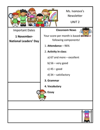 Ms. Ivanova’s
                                             Newsletter
                                                 UNIT 2

  Important Dates                  Classroom News

    1 November-         Your score per month is based on the
National Leaders’ Day          following components!
                        1. Attendance – 96%
                        2. Activity in class:
                          a) 67 and more – excellent
                          b) 56 – very good
                          c) 45 – good
                          d) 34 – satisfactory
                        3. Grammar
                        4. Vocabulary
                        5. Essay
 