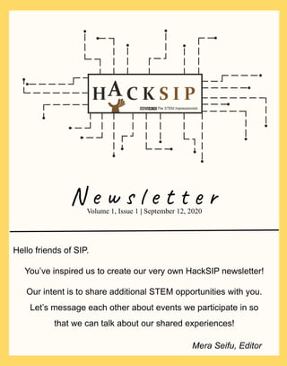 N e w s l e t t e r
Our intent is to share additional STEM opportunities with you.
Let’s message each other about events we participate in so
that we can talk about our shared experiences!
Volume 1, Issue 1 | September 12, 2020
Hello friends of SIP.
You’ve inspired us to create our very own HackSIP newsletter!
Mera Seifu, Editor
 