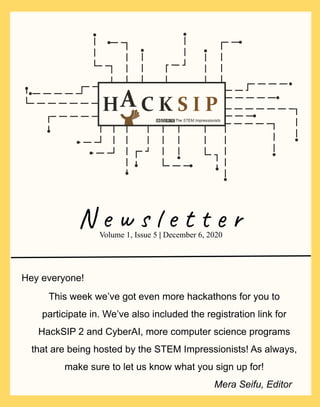 N e w s l e t t e r
This week we’ve got even more hackathons for you to
participate in. We’ve also included the registration link for
HackSIP 2 and CyberAI, more computer science programs
that are being hosted by the STEM Impressionists! As always,
make sure to let us know what you sign up for!
Volume 1, Issue 5 | December 6, 2020
Mera Seifu, Editor
Hey everyone!
 