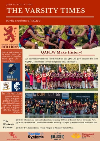 1
An incredible weekend for the club as our QAFLW girls became the first
UQAFC senior side to win the grand final since 1984!
QAFLW took on Bond in
the Grand Final, QFA
Div 4 went to Coorparoo.
Whilst QFA Div 1
headed to Aspley.
QAFLW History - 1
QAFLW Report - 2
QAFLW Breakfast - 3
Grand Final Photos - 4
QFA Div 1 Report - 5
QFA Div 1 R. Report - 6
QFA Div 4 Report - 7
BOG's - 8
In this edition:
THE VARSITY TIMES
Weekly newsletter of UQAFC
J U N E 1 5 | V O L 1 5 - 2 0 2 1
QAFLW Make History!
QFA Div 1 Seniors vs. Caloundra Panthers: Saturday 2:00pm @ Russell Barker Memorial Park
QFA Div 1 Reserves vs. Caloundra Panthers: Saturday 12:00pm @ Russell Barker Memorial Park
QFA Div 4 vs. Pacific Pines: Friday 7:30pm @ McAuley Parade Oval
This
Weekends
Fixtures:
 